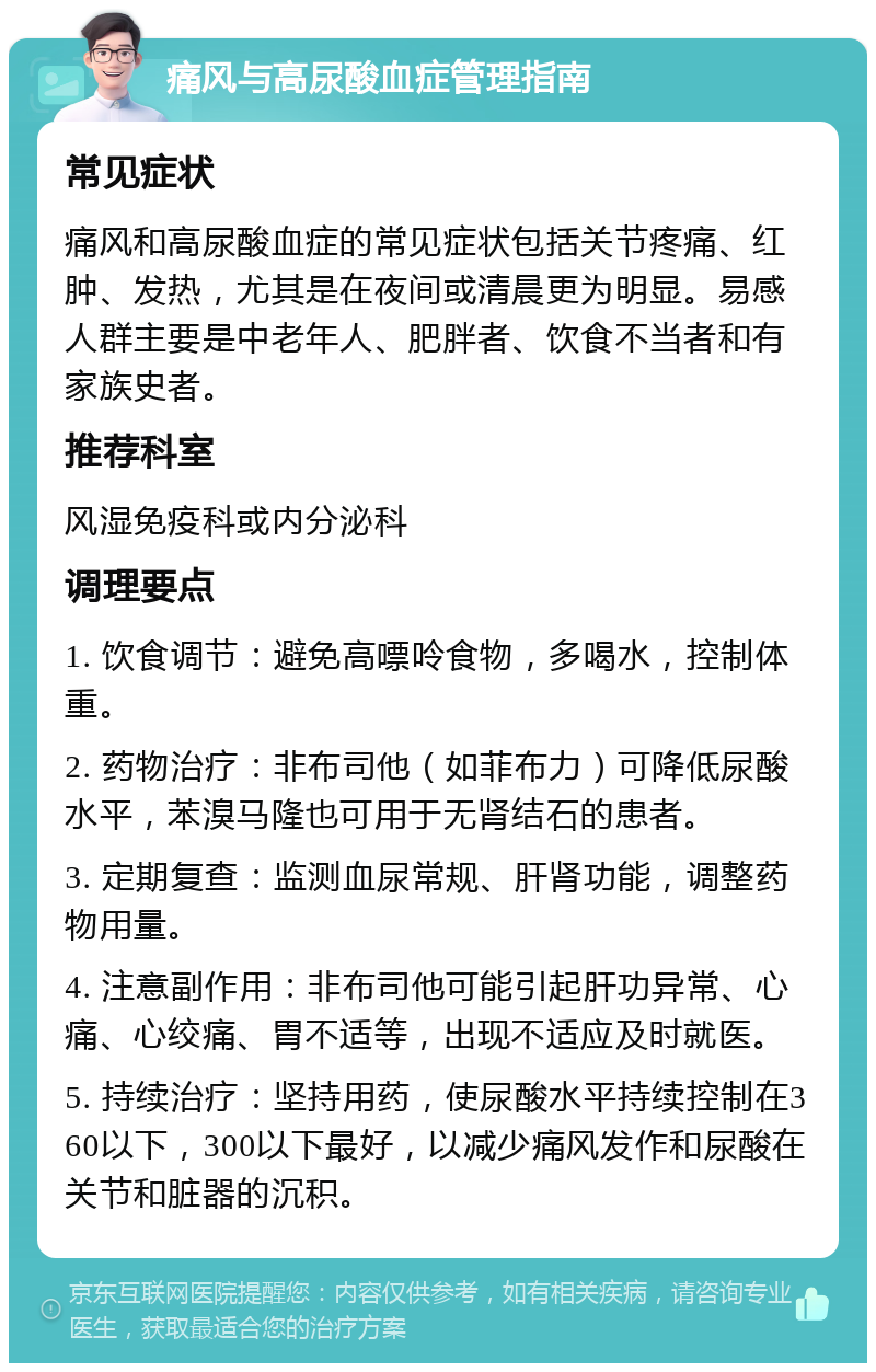 痛风与高尿酸血症管理指南 常见症状 痛风和高尿酸血症的常见症状包括关节疼痛、红肿、发热，尤其是在夜间或清晨更为明显。易感人群主要是中老年人、肥胖者、饮食不当者和有家族史者。 推荐科室 风湿免疫科或内分泌科 调理要点 1. 饮食调节：避免高嘌呤食物，多喝水，控制体重。 2. 药物治疗：非布司他（如菲布力）可降低尿酸水平，苯溴马隆也可用于无肾结石的患者。 3. 定期复查：监测血尿常规、肝肾功能，调整药物用量。 4. 注意副作用：非布司他可能引起肝功异常、心痛、心绞痛、胃不适等，出现不适应及时就医。 5. 持续治疗：坚持用药，使尿酸水平持续控制在360以下，300以下最好，以减少痛风发作和尿酸在关节和脏器的沉积。