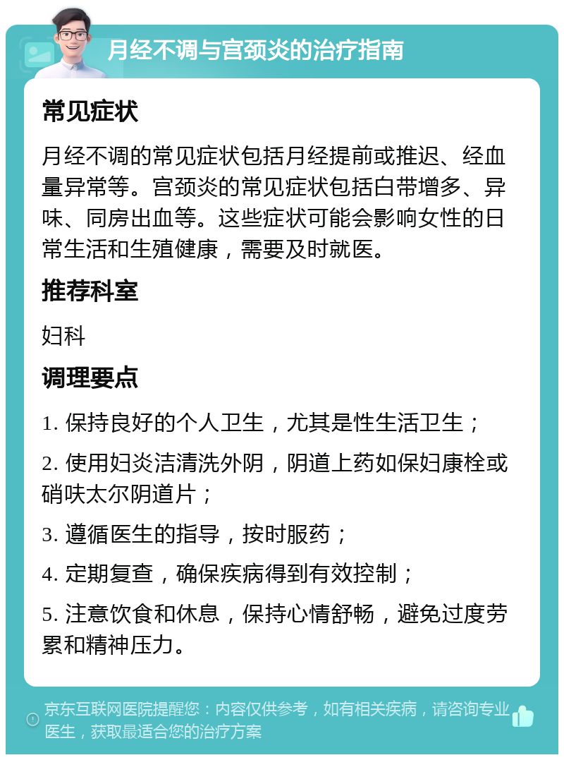 月经不调与宫颈炎的治疗指南 常见症状 月经不调的常见症状包括月经提前或推迟、经血量异常等。宫颈炎的常见症状包括白带增多、异味、同房出血等。这些症状可能会影响女性的日常生活和生殖健康，需要及时就医。 推荐科室 妇科 调理要点 1. 保持良好的个人卫生，尤其是性生活卫生； 2. 使用妇炎洁清洗外阴，阴道上药如保妇康栓或硝呋太尔阴道片； 3. 遵循医生的指导，按时服药； 4. 定期复查，确保疾病得到有效控制； 5. 注意饮食和休息，保持心情舒畅，避免过度劳累和精神压力。