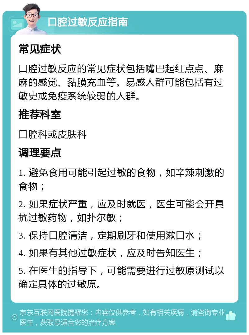 口腔过敏反应指南 常见症状 口腔过敏反应的常见症状包括嘴巴起红点点、麻麻的感觉、黏膜充血等。易感人群可能包括有过敏史或免疫系统较弱的人群。 推荐科室 口腔科或皮肤科 调理要点 1. 避免食用可能引起过敏的食物，如辛辣刺激的食物； 2. 如果症状严重，应及时就医，医生可能会开具抗过敏药物，如扑尔敏； 3. 保持口腔清洁，定期刷牙和使用漱口水； 4. 如果有其他过敏症状，应及时告知医生； 5. 在医生的指导下，可能需要进行过敏原测试以确定具体的过敏原。