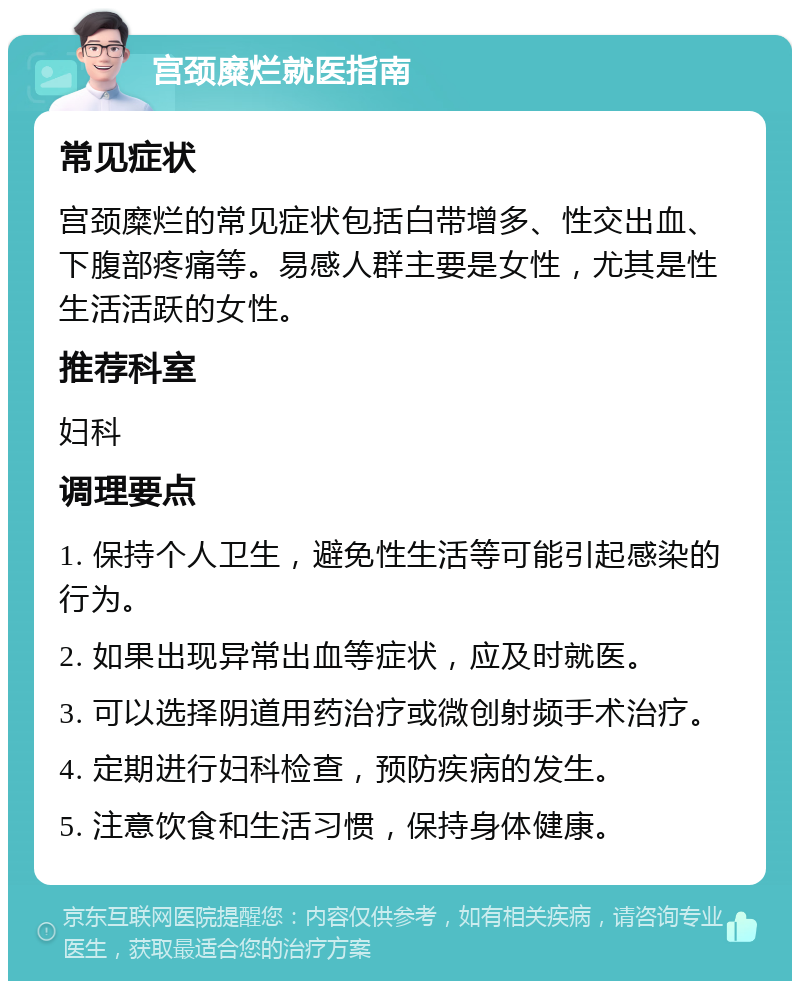 宫颈糜烂就医指南 常见症状 宫颈糜烂的常见症状包括白带增多、性交出血、下腹部疼痛等。易感人群主要是女性，尤其是性生活活跃的女性。 推荐科室 妇科 调理要点 1. 保持个人卫生，避免性生活等可能引起感染的行为。 2. 如果出现异常出血等症状，应及时就医。 3. 可以选择阴道用药治疗或微创射频手术治疗。 4. 定期进行妇科检查，预防疾病的发生。 5. 注意饮食和生活习惯，保持身体健康。