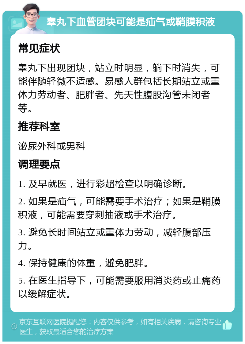 睾丸下血管团块可能是疝气或鞘膜积液 常见症状 睾丸下出现团块，站立时明显，躺下时消失，可能伴随轻微不适感。易感人群包括长期站立或重体力劳动者、肥胖者、先天性腹股沟管未闭者等。 推荐科室 泌尿外科或男科 调理要点 1. 及早就医，进行彩超检查以明确诊断。 2. 如果是疝气，可能需要手术治疗；如果是鞘膜积液，可能需要穿刺抽液或手术治疗。 3. 避免长时间站立或重体力劳动，减轻腹部压力。 4. 保持健康的体重，避免肥胖。 5. 在医生指导下，可能需要服用消炎药或止痛药以缓解症状。