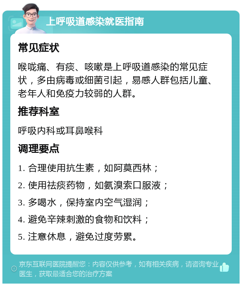 上呼吸道感染就医指南 常见症状 喉咙痛、有痰、咳嗽是上呼吸道感染的常见症状，多由病毒或细菌引起，易感人群包括儿童、老年人和免疫力较弱的人群。 推荐科室 呼吸内科或耳鼻喉科 调理要点 1. 合理使用抗生素，如阿莫西林； 2. 使用祛痰药物，如氨溴索口服液； 3. 多喝水，保持室内空气湿润； 4. 避免辛辣刺激的食物和饮料； 5. 注意休息，避免过度劳累。