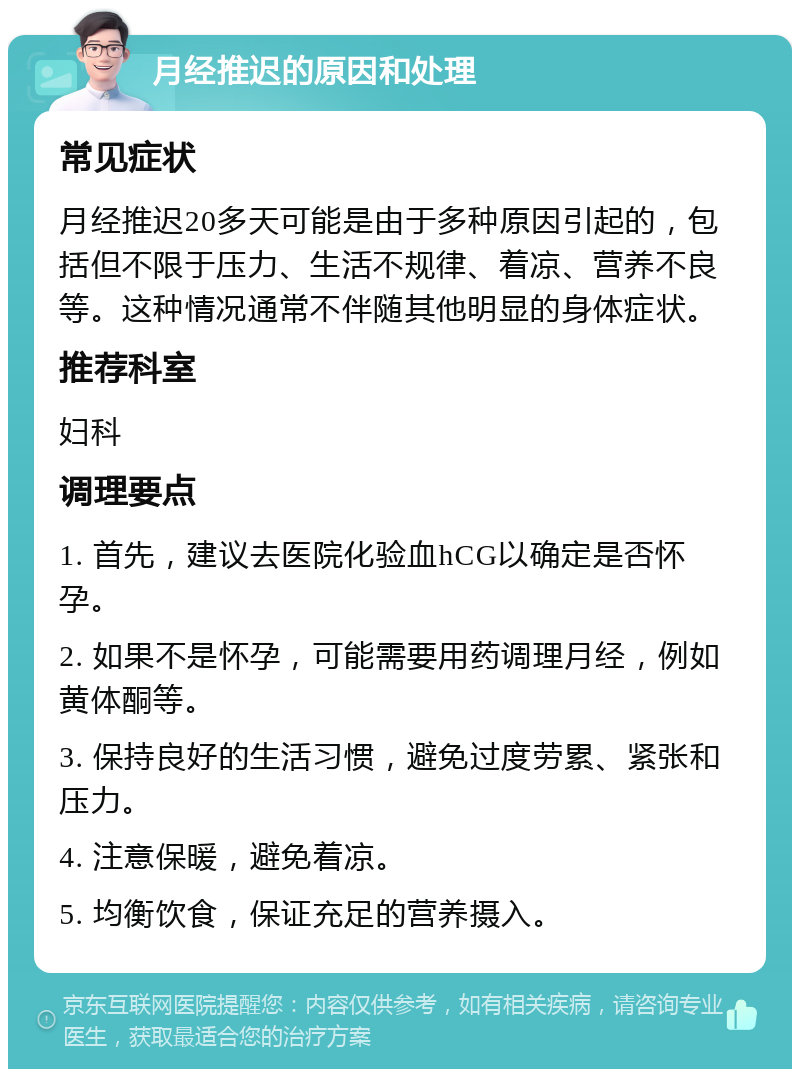 月经推迟的原因和处理 常见症状 月经推迟20多天可能是由于多种原因引起的，包括但不限于压力、生活不规律、着凉、营养不良等。这种情况通常不伴随其他明显的身体症状。 推荐科室 妇科 调理要点 1. 首先，建议去医院化验血hCG以确定是否怀孕。 2. 如果不是怀孕，可能需要用药调理月经，例如黄体酮等。 3. 保持良好的生活习惯，避免过度劳累、紧张和压力。 4. 注意保暖，避免着凉。 5. 均衡饮食，保证充足的营养摄入。