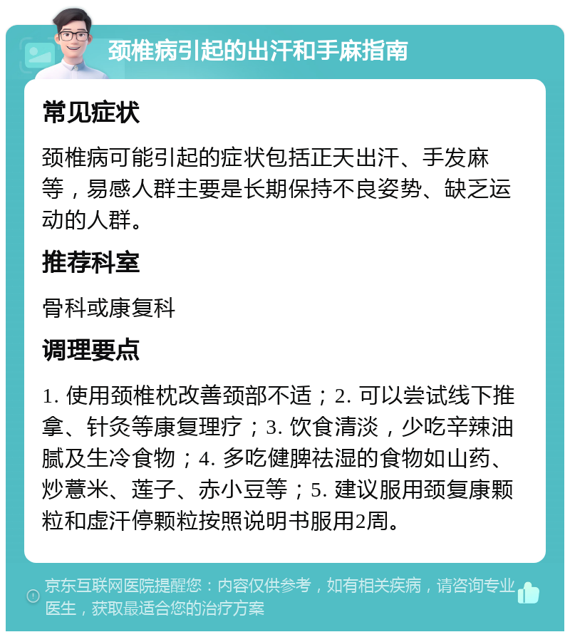 颈椎病引起的出汗和手麻指南 常见症状 颈椎病可能引起的症状包括正天出汗、手发麻等，易感人群主要是长期保持不良姿势、缺乏运动的人群。 推荐科室 骨科或康复科 调理要点 1. 使用颈椎枕改善颈部不适；2. 可以尝试线下推拿、针灸等康复理疗；3. 饮食清淡，少吃辛辣油腻及生冷食物；4. 多吃健脾祛湿的食物如山药、炒薏米、莲子、赤小豆等；5. 建议服用颈复康颗粒和虚汗停颗粒按照说明书服用2周。