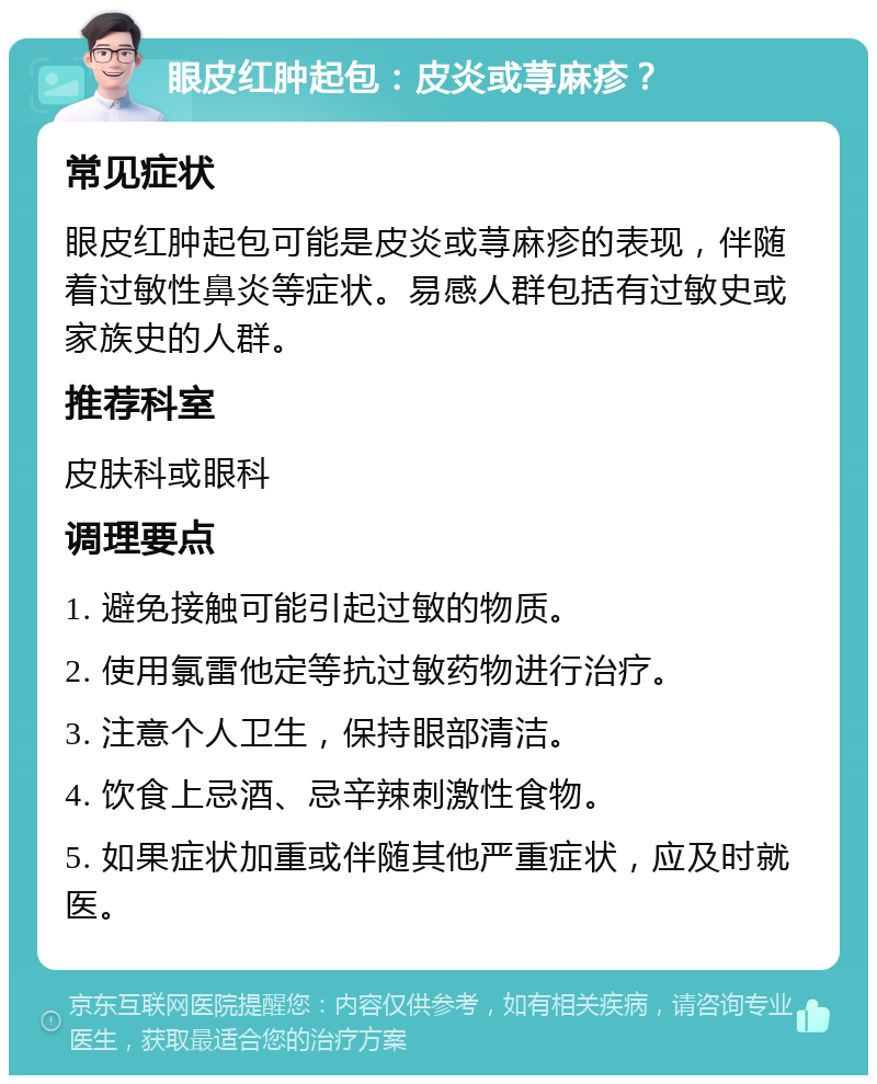 眼皮红肿起包：皮炎或荨麻疹？ 常见症状 眼皮红肿起包可能是皮炎或荨麻疹的表现，伴随着过敏性鼻炎等症状。易感人群包括有过敏史或家族史的人群。 推荐科室 皮肤科或眼科 调理要点 1. 避免接触可能引起过敏的物质。 2. 使用氯雷他定等抗过敏药物进行治疗。 3. 注意个人卫生，保持眼部清洁。 4. 饮食上忌酒、忌辛辣刺激性食物。 5. 如果症状加重或伴随其他严重症状，应及时就医。