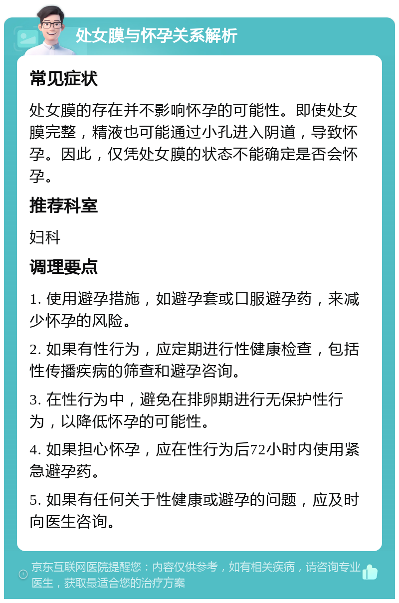 处女膜与怀孕关系解析 常见症状 处女膜的存在并不影响怀孕的可能性。即使处女膜完整，精液也可能通过小孔进入阴道，导致怀孕。因此，仅凭处女膜的状态不能确定是否会怀孕。 推荐科室 妇科 调理要点 1. 使用避孕措施，如避孕套或口服避孕药，来减少怀孕的风险。 2. 如果有性行为，应定期进行性健康检查，包括性传播疾病的筛查和避孕咨询。 3. 在性行为中，避免在排卵期进行无保护性行为，以降低怀孕的可能性。 4. 如果担心怀孕，应在性行为后72小时内使用紧急避孕药。 5. 如果有任何关于性健康或避孕的问题，应及时向医生咨询。