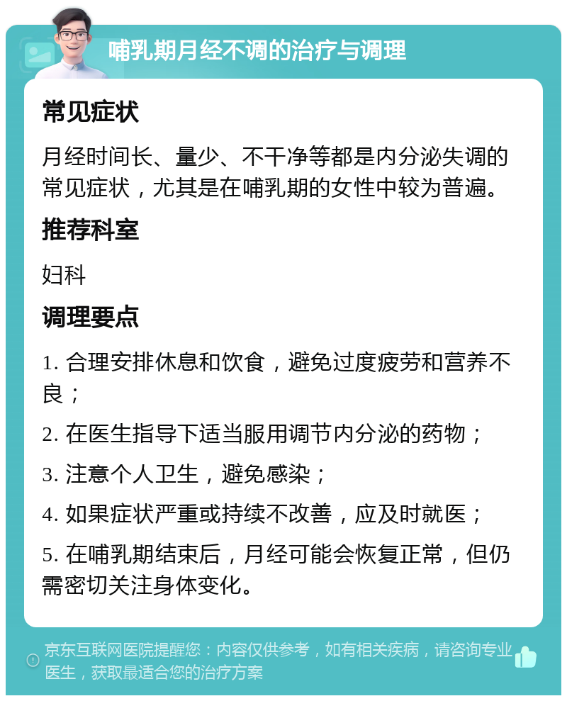 哺乳期月经不调的治疗与调理 常见症状 月经时间长、量少、不干净等都是内分泌失调的常见症状，尤其是在哺乳期的女性中较为普遍。 推荐科室 妇科 调理要点 1. 合理安排休息和饮食，避免过度疲劳和营养不良； 2. 在医生指导下适当服用调节内分泌的药物； 3. 注意个人卫生，避免感染； 4. 如果症状严重或持续不改善，应及时就医； 5. 在哺乳期结束后，月经可能会恢复正常，但仍需密切关注身体变化。