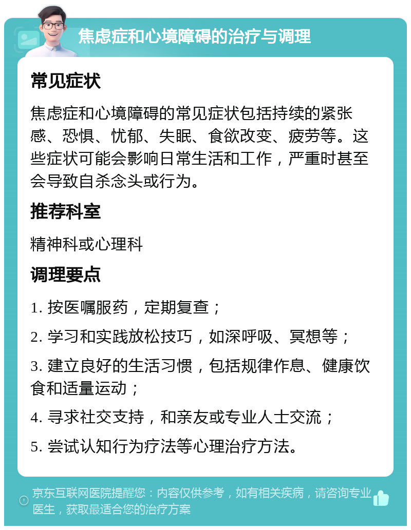 焦虑症和心境障碍的治疗与调理 常见症状 焦虑症和心境障碍的常见症状包括持续的紧张感、恐惧、忧郁、失眠、食欲改变、疲劳等。这些症状可能会影响日常生活和工作，严重时甚至会导致自杀念头或行为。 推荐科室 精神科或心理科 调理要点 1. 按医嘱服药，定期复查； 2. 学习和实践放松技巧，如深呼吸、冥想等； 3. 建立良好的生活习惯，包括规律作息、健康饮食和适量运动； 4. 寻求社交支持，和亲友或专业人士交流； 5. 尝试认知行为疗法等心理治疗方法。