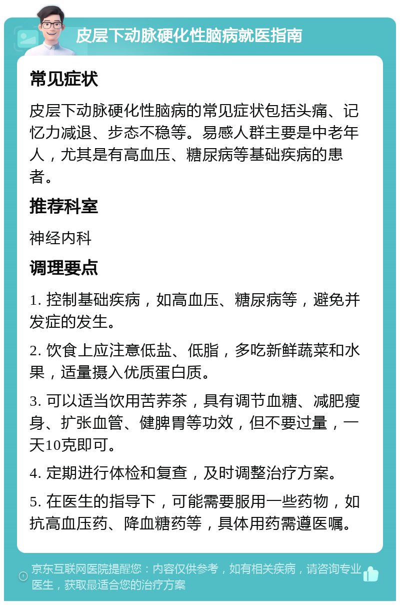 皮层下动脉硬化性脑病就医指南 常见症状 皮层下动脉硬化性脑病的常见症状包括头痛、记忆力减退、步态不稳等。易感人群主要是中老年人，尤其是有高血压、糖尿病等基础疾病的患者。 推荐科室 神经内科 调理要点 1. 控制基础疾病，如高血压、糖尿病等，避免并发症的发生。 2. 饮食上应注意低盐、低脂，多吃新鲜蔬菜和水果，适量摄入优质蛋白质。 3. 可以适当饮用苦荞茶，具有调节血糖、减肥瘦身、扩张血管、健脾胃等功效，但不要过量，一天10克即可。 4. 定期进行体检和复查，及时调整治疗方案。 5. 在医生的指导下，可能需要服用一些药物，如抗高血压药、降血糖药等，具体用药需遵医嘱。