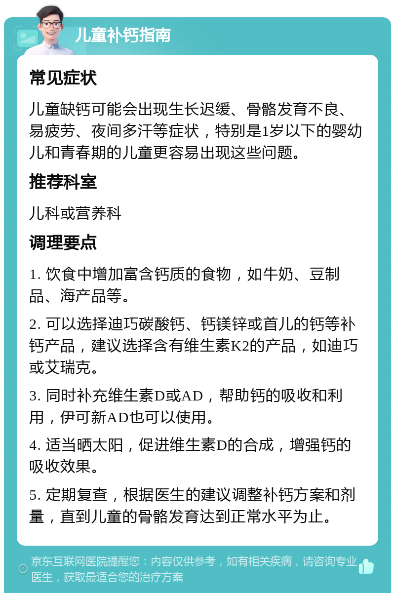 儿童补钙指南 常见症状 儿童缺钙可能会出现生长迟缓、骨骼发育不良、易疲劳、夜间多汗等症状，特别是1岁以下的婴幼儿和青春期的儿童更容易出现这些问题。 推荐科室 儿科或营养科 调理要点 1. 饮食中增加富含钙质的食物，如牛奶、豆制品、海产品等。 2. 可以选择迪巧碳酸钙、钙镁锌或首儿的钙等补钙产品，建议选择含有维生素K2的产品，如迪巧或艾瑞克。 3. 同时补充维生素D或AD，帮助钙的吸收和利用，伊可新AD也可以使用。 4. 适当晒太阳，促进维生素D的合成，增强钙的吸收效果。 5. 定期复查，根据医生的建议调整补钙方案和剂量，直到儿童的骨骼发育达到正常水平为止。