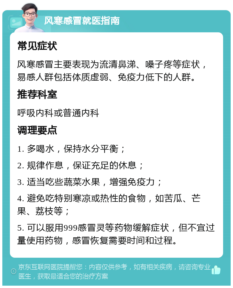 风寒感冒就医指南 常见症状 风寒感冒主要表现为流清鼻涕、嗓子疼等症状，易感人群包括体质虚弱、免疫力低下的人群。 推荐科室 呼吸内科或普通内科 调理要点 1. 多喝水，保持水分平衡； 2. 规律作息，保证充足的休息； 3. 适当吃些蔬菜水果，增强免疫力； 4. 避免吃特别寒凉或热性的食物，如苦瓜、芒果、荔枝等； 5. 可以服用999感冒灵等药物缓解症状，但不宜过量使用药物，感冒恢复需要时间和过程。