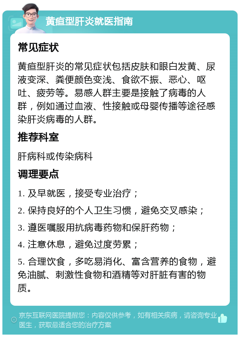 黄疸型肝炎就医指南 常见症状 黄疸型肝炎的常见症状包括皮肤和眼白发黄、尿液变深、粪便颜色变浅、食欲不振、恶心、呕吐、疲劳等。易感人群主要是接触了病毒的人群，例如通过血液、性接触或母婴传播等途径感染肝炎病毒的人群。 推荐科室 肝病科或传染病科 调理要点 1. 及早就医，接受专业治疗； 2. 保持良好的个人卫生习惯，避免交叉感染； 3. 遵医嘱服用抗病毒药物和保肝药物； 4. 注意休息，避免过度劳累； 5. 合理饮食，多吃易消化、富含营养的食物，避免油腻、刺激性食物和酒精等对肝脏有害的物质。