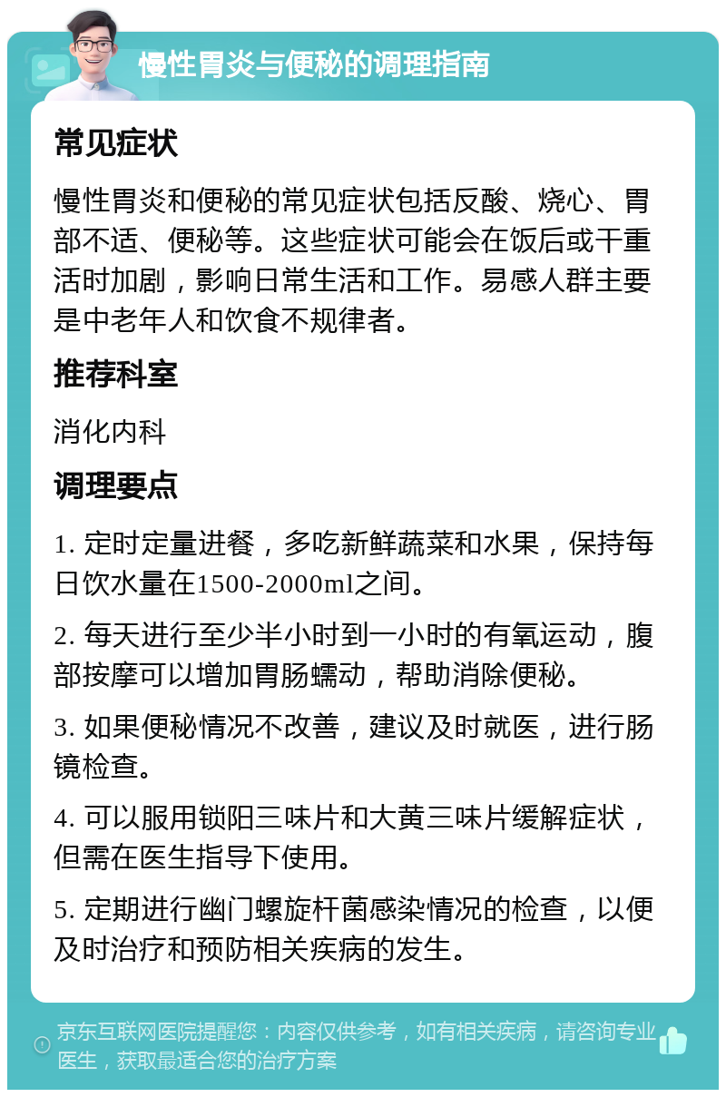 慢性胃炎与便秘的调理指南 常见症状 慢性胃炎和便秘的常见症状包括反酸、烧心、胃部不适、便秘等。这些症状可能会在饭后或干重活时加剧，影响日常生活和工作。易感人群主要是中老年人和饮食不规律者。 推荐科室 消化内科 调理要点 1. 定时定量进餐，多吃新鲜蔬菜和水果，保持每日饮水量在1500-2000ml之间。 2. 每天进行至少半小时到一小时的有氧运动，腹部按摩可以增加胃肠蠕动，帮助消除便秘。 3. 如果便秘情况不改善，建议及时就医，进行肠镜检查。 4. 可以服用锁阳三味片和大黄三味片缓解症状，但需在医生指导下使用。 5. 定期进行幽门螺旋杆菌感染情况的检查，以便及时治疗和预防相关疾病的发生。