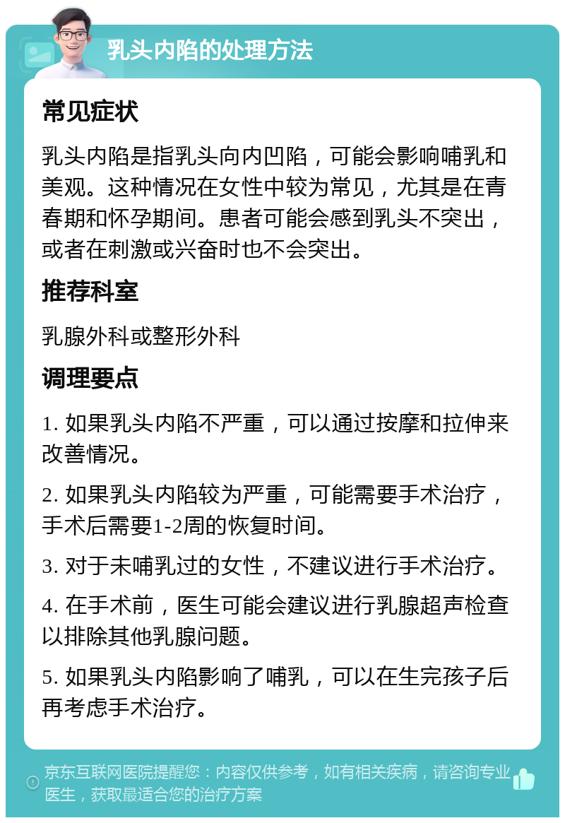 乳头内陷的处理方法 常见症状 乳头内陷是指乳头向内凹陷，可能会影响哺乳和美观。这种情况在女性中较为常见，尤其是在青春期和怀孕期间。患者可能会感到乳头不突出，或者在刺激或兴奋时也不会突出。 推荐科室 乳腺外科或整形外科 调理要点 1. 如果乳头内陷不严重，可以通过按摩和拉伸来改善情况。 2. 如果乳头内陷较为严重，可能需要手术治疗，手术后需要1-2周的恢复时间。 3. 对于未哺乳过的女性，不建议进行手术治疗。 4. 在手术前，医生可能会建议进行乳腺超声检查以排除其他乳腺问题。 5. 如果乳头内陷影响了哺乳，可以在生完孩子后再考虑手术治疗。