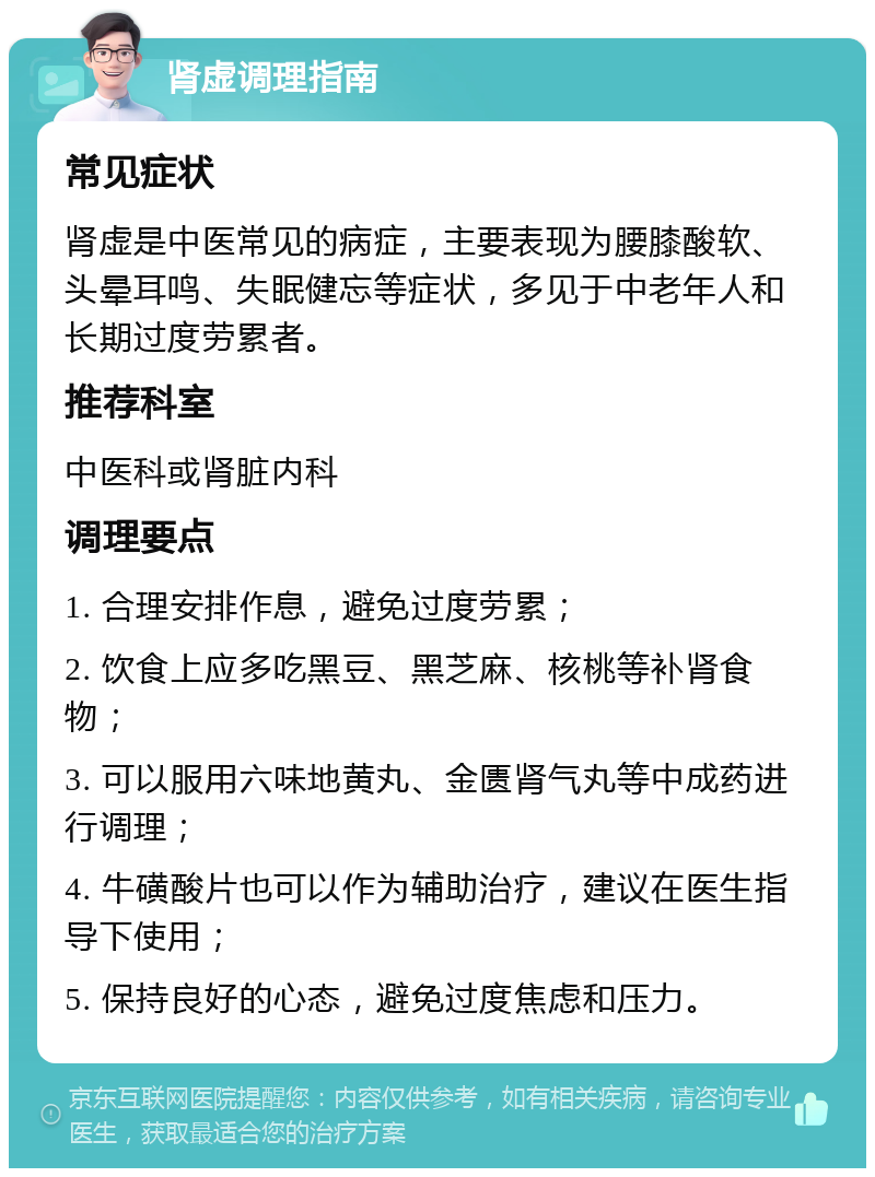 肾虚调理指南 常见症状 肾虚是中医常见的病症，主要表现为腰膝酸软、头晕耳鸣、失眠健忘等症状，多见于中老年人和长期过度劳累者。 推荐科室 中医科或肾脏内科 调理要点 1. 合理安排作息，避免过度劳累； 2. 饮食上应多吃黑豆、黑芝麻、核桃等补肾食物； 3. 可以服用六味地黄丸、金匮肾气丸等中成药进行调理； 4. 牛磺酸片也可以作为辅助治疗，建议在医生指导下使用； 5. 保持良好的心态，避免过度焦虑和压力。