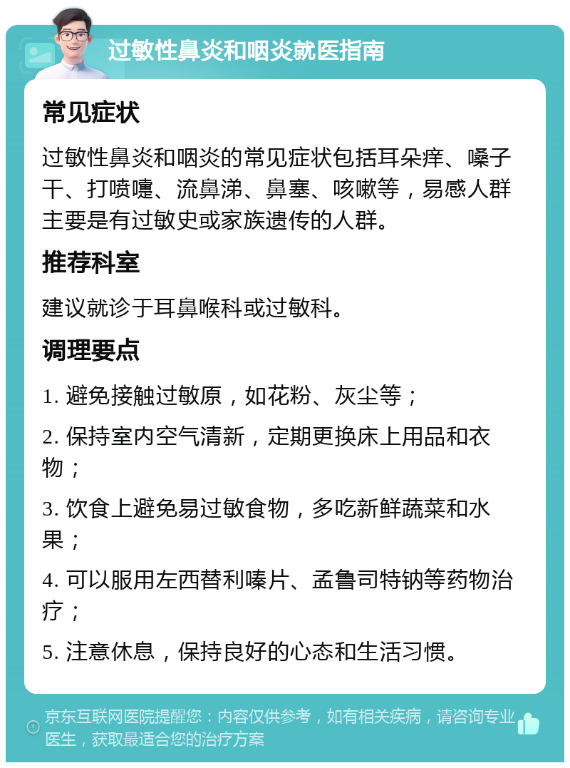 过敏性鼻炎和咽炎就医指南 常见症状 过敏性鼻炎和咽炎的常见症状包括耳朵痒、嗓子干、打喷嚏、流鼻涕、鼻塞、咳嗽等，易感人群主要是有过敏史或家族遗传的人群。 推荐科室 建议就诊于耳鼻喉科或过敏科。 调理要点 1. 避免接触过敏原，如花粉、灰尘等； 2. 保持室内空气清新，定期更换床上用品和衣物； 3. 饮食上避免易过敏食物，多吃新鲜蔬菜和水果； 4. 可以服用左西替利嗪片、孟鲁司特钠等药物治疗； 5. 注意休息，保持良好的心态和生活习惯。