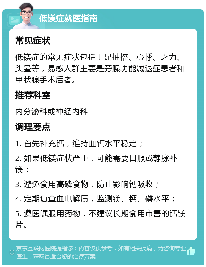 低镁症就医指南 常见症状 低镁症的常见症状包括手足抽搐、心悸、乏力、头晕等，易感人群主要是旁腺功能减退症患者和甲状腺手术后者。 推荐科室 内分泌科或神经内科 调理要点 1. 首先补充钙，维持血钙水平稳定； 2. 如果低镁症状严重，可能需要口服或静脉补镁； 3. 避免食用高磷食物，防止影响钙吸收； 4. 定期复查血电解质，监测镁、钙、磷水平； 5. 遵医嘱服用药物，不建议长期食用市售的钙镁片。