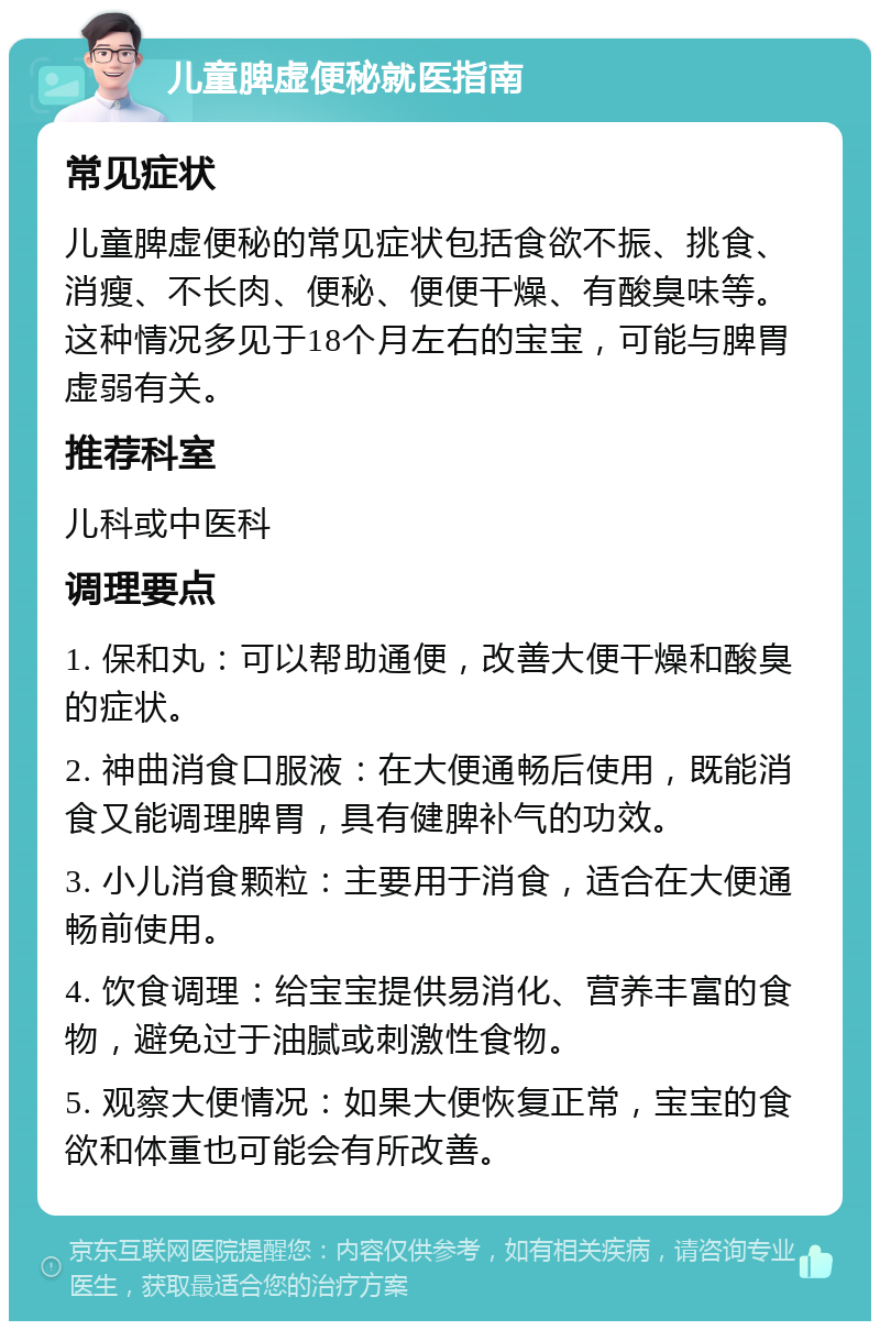 儿童脾虚便秘就医指南 常见症状 儿童脾虚便秘的常见症状包括食欲不振、挑食、消瘦、不长肉、便秘、便便干燥、有酸臭味等。这种情况多见于18个月左右的宝宝，可能与脾胃虚弱有关。 推荐科室 儿科或中医科 调理要点 1. 保和丸：可以帮助通便，改善大便干燥和酸臭的症状。 2. 神曲消食口服液：在大便通畅后使用，既能消食又能调理脾胃，具有健脾补气的功效。 3. 小儿消食颗粒：主要用于消食，适合在大便通畅前使用。 4. 饮食调理：给宝宝提供易消化、营养丰富的食物，避免过于油腻或刺激性食物。 5. 观察大便情况：如果大便恢复正常，宝宝的食欲和体重也可能会有所改善。