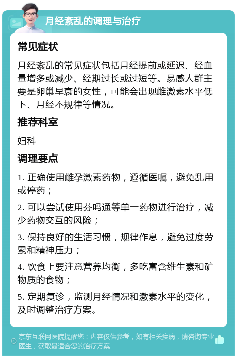 月经紊乱的调理与治疗 常见症状 月经紊乱的常见症状包括月经提前或延迟、经血量增多或减少、经期过长或过短等。易感人群主要是卵巢早衰的女性，可能会出现雌激素水平低下、月经不规律等情况。 推荐科室 妇科 调理要点 1. 正确使用雌孕激素药物，遵循医嘱，避免乱用或停药； 2. 可以尝试使用芬吗通等单一药物进行治疗，减少药物交互的风险； 3. 保持良好的生活习惯，规律作息，避免过度劳累和精神压力； 4. 饮食上要注意营养均衡，多吃富含维生素和矿物质的食物； 5. 定期复诊，监测月经情况和激素水平的变化，及时调整治疗方案。