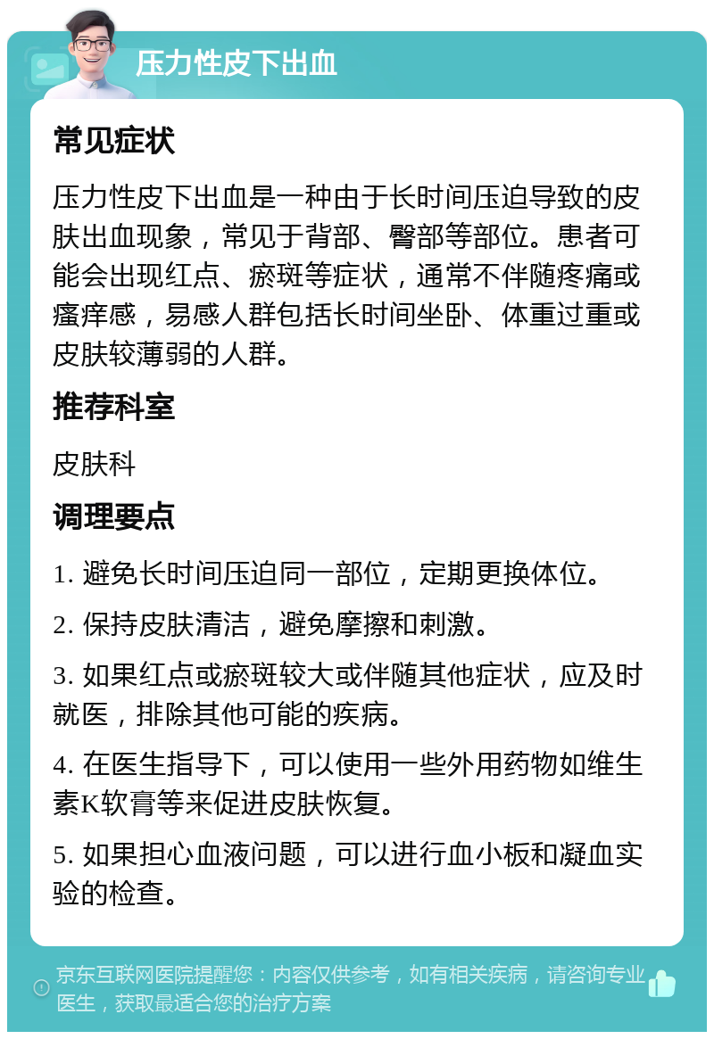 压力性皮下出血 常见症状 压力性皮下出血是一种由于长时间压迫导致的皮肤出血现象，常见于背部、臀部等部位。患者可能会出现红点、瘀斑等症状，通常不伴随疼痛或瘙痒感，易感人群包括长时间坐卧、体重过重或皮肤较薄弱的人群。 推荐科室 皮肤科 调理要点 1. 避免长时间压迫同一部位，定期更换体位。 2. 保持皮肤清洁，避免摩擦和刺激。 3. 如果红点或瘀斑较大或伴随其他症状，应及时就医，排除其他可能的疾病。 4. 在医生指导下，可以使用一些外用药物如维生素K软膏等来促进皮肤恢复。 5. 如果担心血液问题，可以进行血小板和凝血实验的检查。