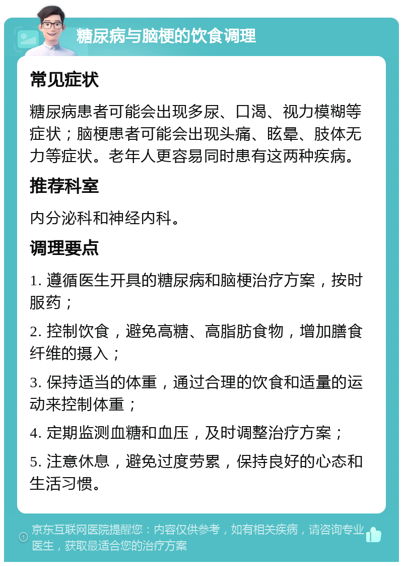 糖尿病与脑梗的饮食调理 常见症状 糖尿病患者可能会出现多尿、口渴、视力模糊等症状；脑梗患者可能会出现头痛、眩晕、肢体无力等症状。老年人更容易同时患有这两种疾病。 推荐科室 内分泌科和神经内科。 调理要点 1. 遵循医生开具的糖尿病和脑梗治疗方案，按时服药； 2. 控制饮食，避免高糖、高脂肪食物，增加膳食纤维的摄入； 3. 保持适当的体重，通过合理的饮食和适量的运动来控制体重； 4. 定期监测血糖和血压，及时调整治疗方案； 5. 注意休息，避免过度劳累，保持良好的心态和生活习惯。