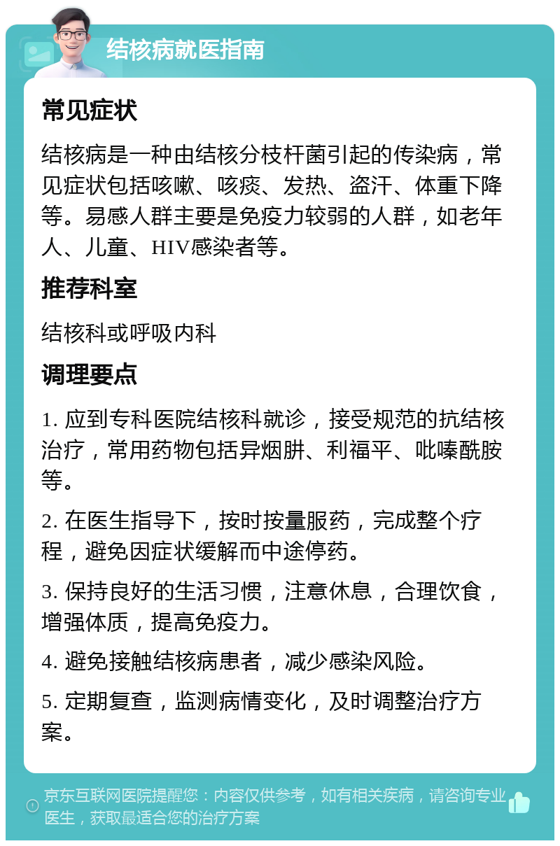 结核病就医指南 常见症状 结核病是一种由结核分枝杆菌引起的传染病，常见症状包括咳嗽、咳痰、发热、盗汗、体重下降等。易感人群主要是免疫力较弱的人群，如老年人、儿童、HIV感染者等。 推荐科室 结核科或呼吸内科 调理要点 1. 应到专科医院结核科就诊，接受规范的抗结核治疗，常用药物包括异烟肼、利福平、吡嗪酰胺等。 2. 在医生指导下，按时按量服药，完成整个疗程，避免因症状缓解而中途停药。 3. 保持良好的生活习惯，注意休息，合理饮食，增强体质，提高免疫力。 4. 避免接触结核病患者，减少感染风险。 5. 定期复查，监测病情变化，及时调整治疗方案。