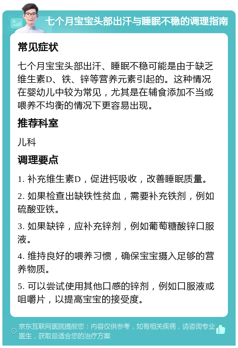 七个月宝宝头部出汗与睡眠不稳的调理指南 常见症状 七个月宝宝头部出汗、睡眠不稳可能是由于缺乏维生素D、铁、锌等营养元素引起的。这种情况在婴幼儿中较为常见，尤其是在辅食添加不当或喂养不均衡的情况下更容易出现。 推荐科室 儿科 调理要点 1. 补充维生素D，促进钙吸收，改善睡眠质量。 2. 如果检查出缺铁性贫血，需要补充铁剂，例如硫酸亚铁。 3. 如果缺锌，应补充锌剂，例如葡萄糖酸锌口服液。 4. 维持良好的喂养习惯，确保宝宝摄入足够的营养物质。 5. 可以尝试使用其他口感的锌剂，例如口服液或咀嚼片，以提高宝宝的接受度。