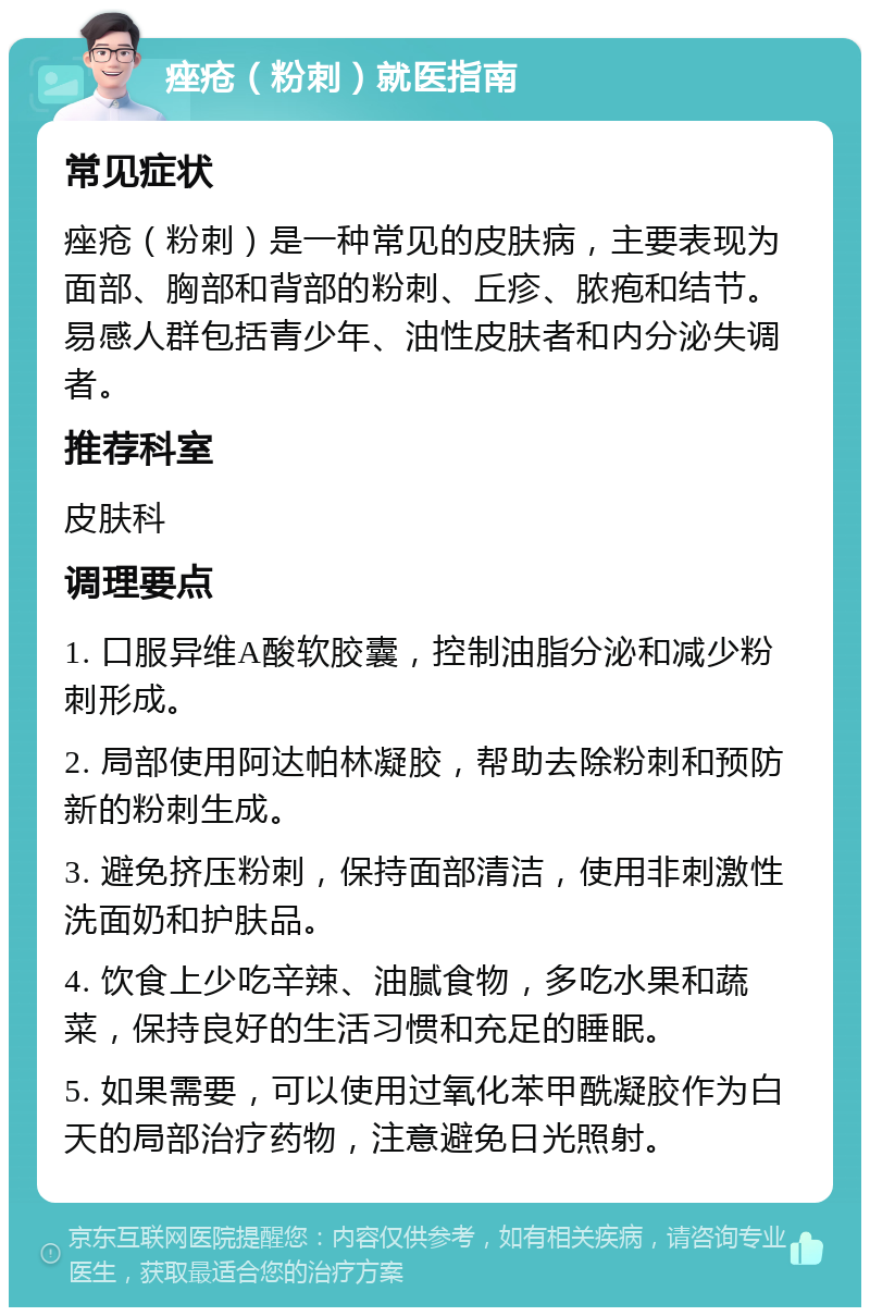 痤疮（粉刺）就医指南 常见症状 痤疮（粉刺）是一种常见的皮肤病，主要表现为面部、胸部和背部的粉刺、丘疹、脓疱和结节。易感人群包括青少年、油性皮肤者和内分泌失调者。 推荐科室 皮肤科 调理要点 1. 口服异维A酸软胶囊，控制油脂分泌和减少粉刺形成。 2. 局部使用阿达帕林凝胶，帮助去除粉刺和预防新的粉刺生成。 3. 避免挤压粉刺，保持面部清洁，使用非刺激性洗面奶和护肤品。 4. 饮食上少吃辛辣、油腻食物，多吃水果和蔬菜，保持良好的生活习惯和充足的睡眠。 5. 如果需要，可以使用过氧化苯甲酰凝胶作为白天的局部治疗药物，注意避免日光照射。