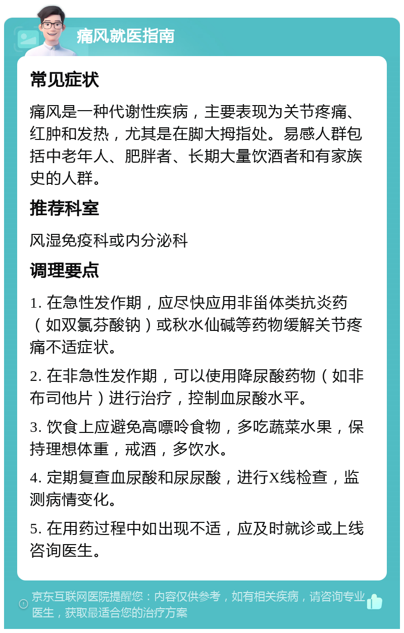 痛风就医指南 常见症状 痛风是一种代谢性疾病，主要表现为关节疼痛、红肿和发热，尤其是在脚大拇指处。易感人群包括中老年人、肥胖者、长期大量饮酒者和有家族史的人群。 推荐科室 风湿免疫科或内分泌科 调理要点 1. 在急性发作期，应尽快应用非甾体类抗炎药（如双氯芬酸钠）或秋水仙碱等药物缓解关节疼痛不适症状。 2. 在非急性发作期，可以使用降尿酸药物（如非布司他片）进行治疗，控制血尿酸水平。 3. 饮食上应避免高嘌呤食物，多吃蔬菜水果，保持理想体重，戒酒，多饮水。 4. 定期复查血尿酸和尿尿酸，进行X线检查，监测病情变化。 5. 在用药过程中如出现不适，应及时就诊或上线咨询医生。