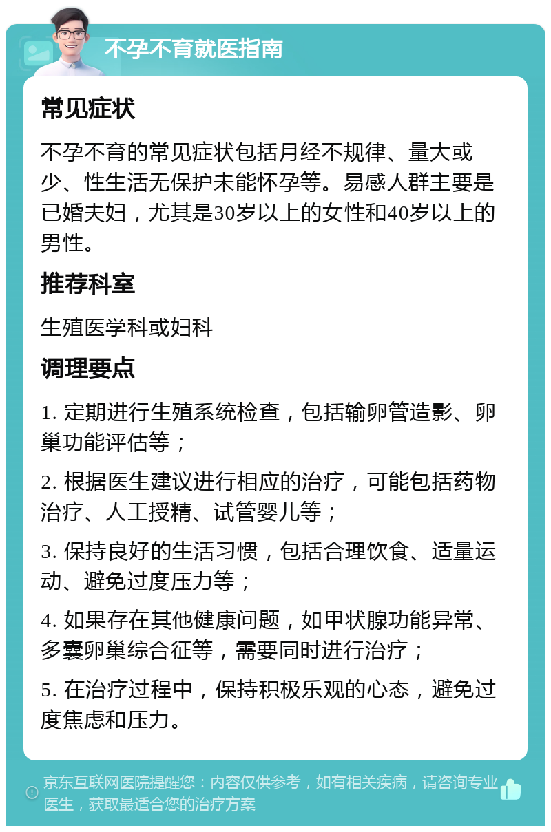 不孕不育就医指南 常见症状 不孕不育的常见症状包括月经不规律、量大或少、性生活无保护未能怀孕等。易感人群主要是已婚夫妇，尤其是30岁以上的女性和40岁以上的男性。 推荐科室 生殖医学科或妇科 调理要点 1. 定期进行生殖系统检查，包括输卵管造影、卵巢功能评估等； 2. 根据医生建议进行相应的治疗，可能包括药物治疗、人工授精、试管婴儿等； 3. 保持良好的生活习惯，包括合理饮食、适量运动、避免过度压力等； 4. 如果存在其他健康问题，如甲状腺功能异常、多囊卵巢综合征等，需要同时进行治疗； 5. 在治疗过程中，保持积极乐观的心态，避免过度焦虑和压力。