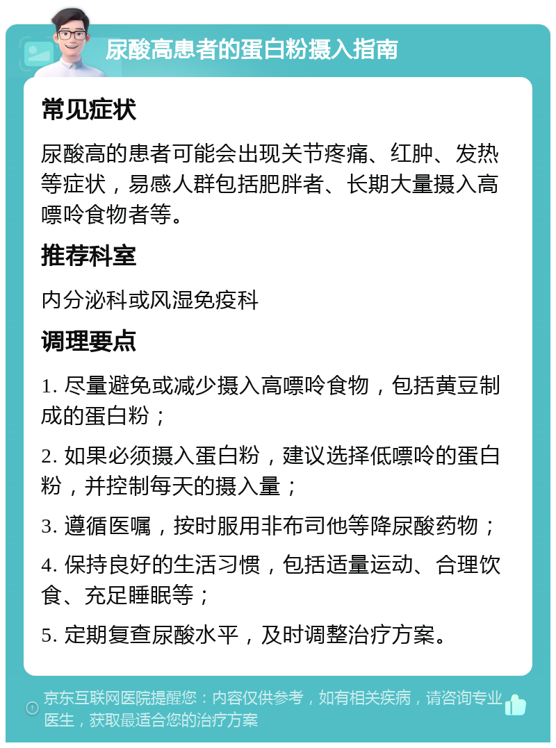 尿酸高患者的蛋白粉摄入指南 常见症状 尿酸高的患者可能会出现关节疼痛、红肿、发热等症状，易感人群包括肥胖者、长期大量摄入高嘌呤食物者等。 推荐科室 内分泌科或风湿免疫科 调理要点 1. 尽量避免或减少摄入高嘌呤食物，包括黄豆制成的蛋白粉； 2. 如果必须摄入蛋白粉，建议选择低嘌呤的蛋白粉，并控制每天的摄入量； 3. 遵循医嘱，按时服用非布司他等降尿酸药物； 4. 保持良好的生活习惯，包括适量运动、合理饮食、充足睡眠等； 5. 定期复查尿酸水平，及时调整治疗方案。