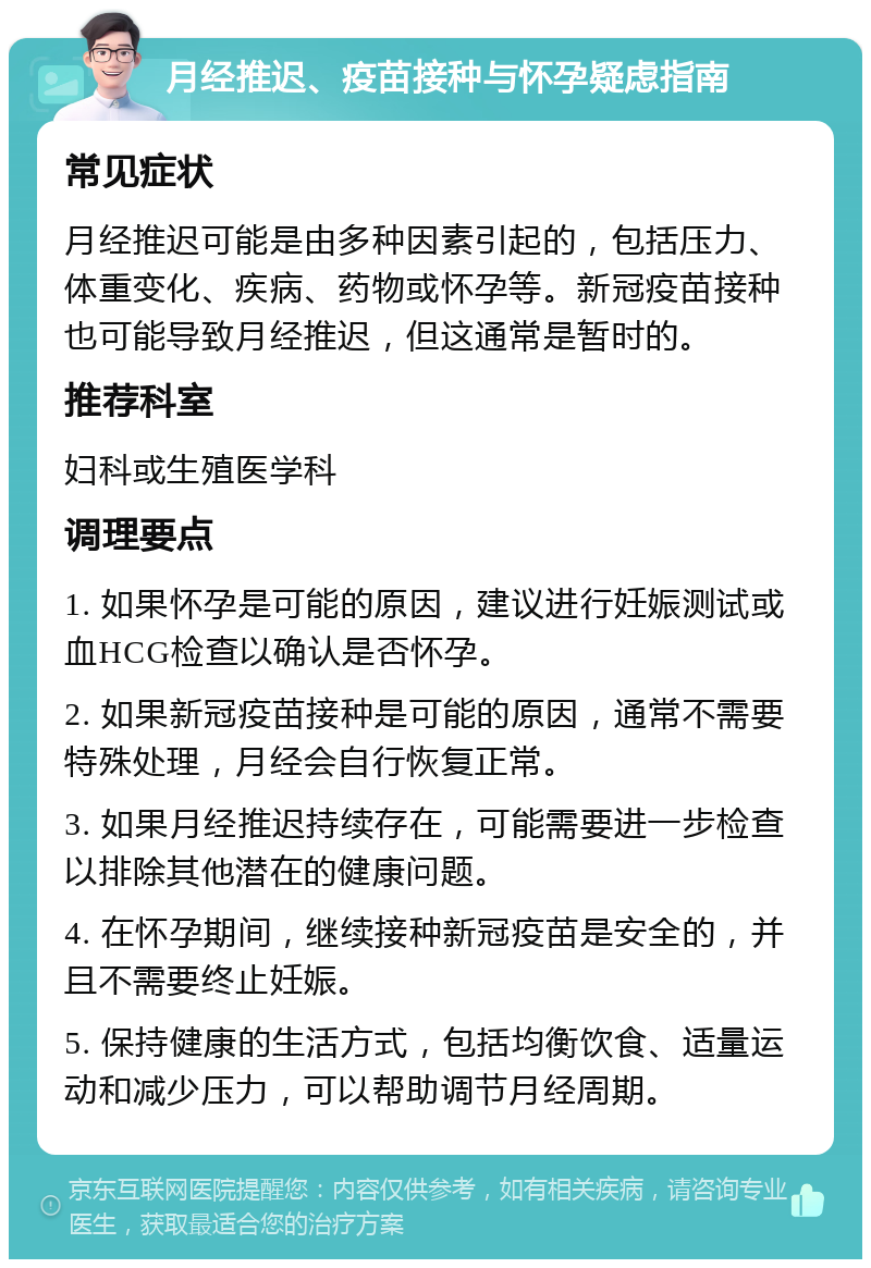 月经推迟、疫苗接种与怀孕疑虑指南 常见症状 月经推迟可能是由多种因素引起的，包括压力、体重变化、疾病、药物或怀孕等。新冠疫苗接种也可能导致月经推迟，但这通常是暂时的。 推荐科室 妇科或生殖医学科 调理要点 1. 如果怀孕是可能的原因，建议进行妊娠测试或血HCG检查以确认是否怀孕。 2. 如果新冠疫苗接种是可能的原因，通常不需要特殊处理，月经会自行恢复正常。 3. 如果月经推迟持续存在，可能需要进一步检查以排除其他潜在的健康问题。 4. 在怀孕期间，继续接种新冠疫苗是安全的，并且不需要终止妊娠。 5. 保持健康的生活方式，包括均衡饮食、适量运动和减少压力，可以帮助调节月经周期。