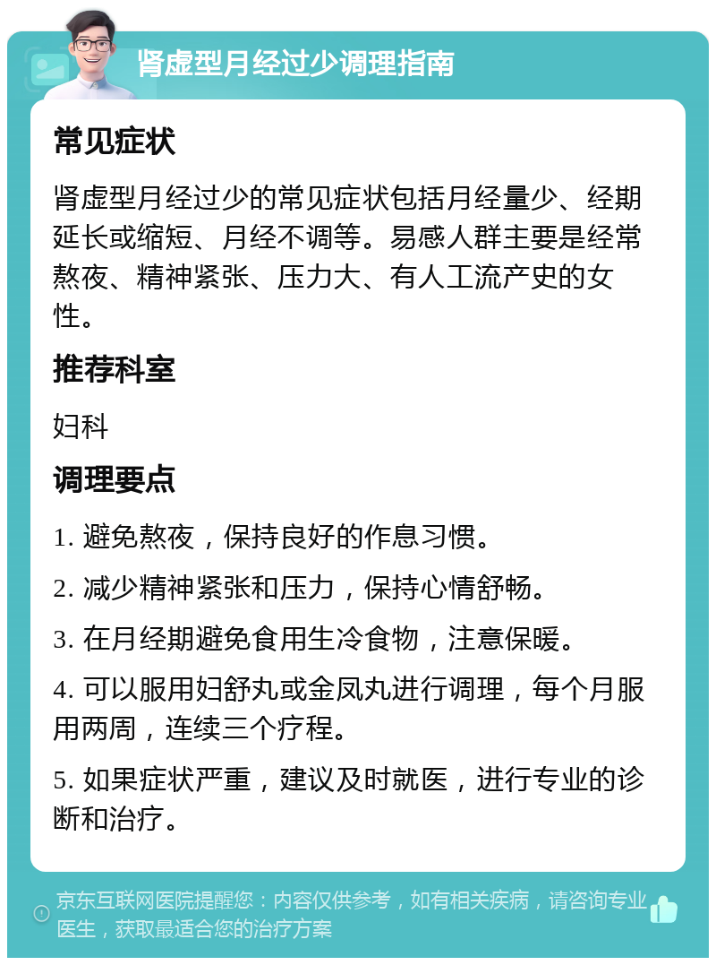 肾虚型月经过少调理指南 常见症状 肾虚型月经过少的常见症状包括月经量少、经期延长或缩短、月经不调等。易感人群主要是经常熬夜、精神紧张、压力大、有人工流产史的女性。 推荐科室 妇科 调理要点 1. 避免熬夜，保持良好的作息习惯。 2. 减少精神紧张和压力，保持心情舒畅。 3. 在月经期避免食用生冷食物，注意保暖。 4. 可以服用妇舒丸或金凤丸进行调理，每个月服用两周，连续三个疗程。 5. 如果症状严重，建议及时就医，进行专业的诊断和治疗。