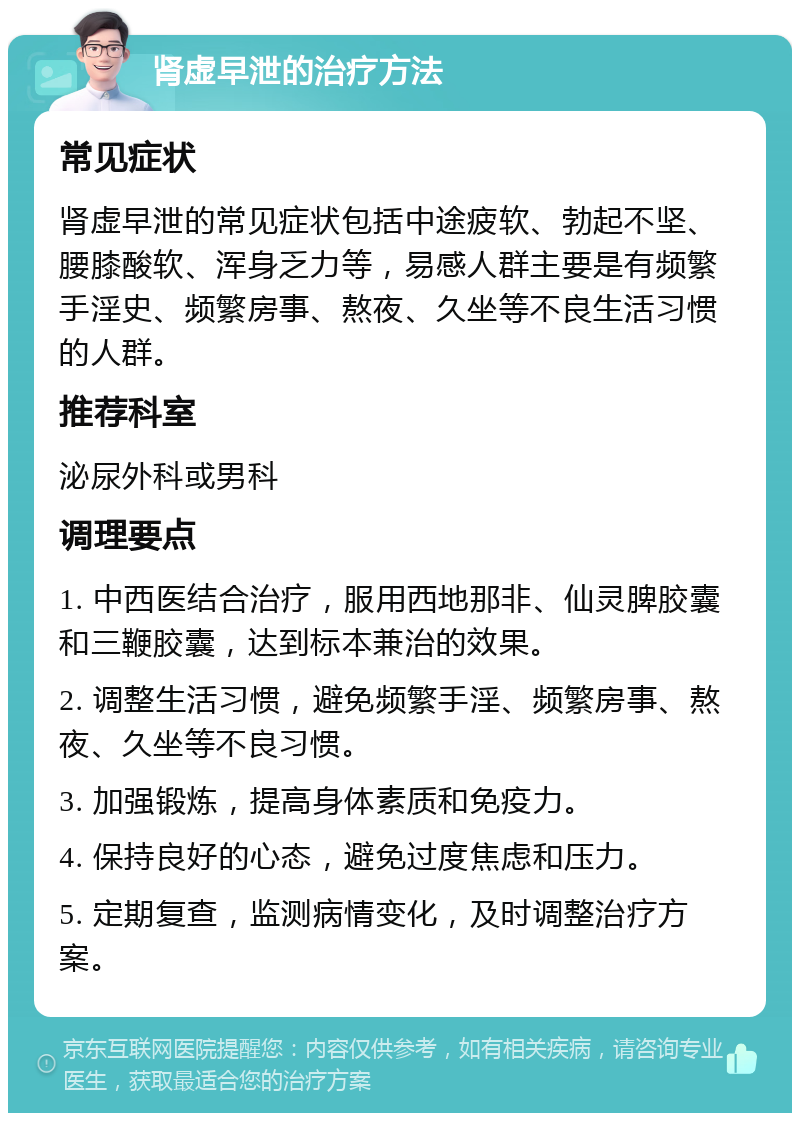 肾虚早泄的治疗方法 常见症状 肾虚早泄的常见症状包括中途疲软、勃起不坚、腰膝酸软、浑身乏力等，易感人群主要是有频繁手淫史、频繁房事、熬夜、久坐等不良生活习惯的人群。 推荐科室 泌尿外科或男科 调理要点 1. 中西医结合治疗，服用西地那非、仙灵脾胶囊和三鞭胶囊，达到标本兼治的效果。 2. 调整生活习惯，避免频繁手淫、频繁房事、熬夜、久坐等不良习惯。 3. 加强锻炼，提高身体素质和免疫力。 4. 保持良好的心态，避免过度焦虑和压力。 5. 定期复查，监测病情变化，及时调整治疗方案。