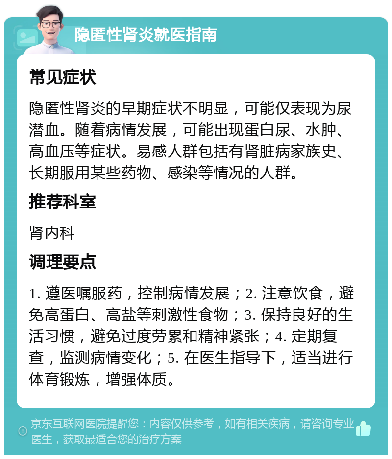 隐匿性肾炎就医指南 常见症状 隐匿性肾炎的早期症状不明显，可能仅表现为尿潜血。随着病情发展，可能出现蛋白尿、水肿、高血压等症状。易感人群包括有肾脏病家族史、长期服用某些药物、感染等情况的人群。 推荐科室 肾内科 调理要点 1. 遵医嘱服药，控制病情发展；2. 注意饮食，避免高蛋白、高盐等刺激性食物；3. 保持良好的生活习惯，避免过度劳累和精神紧张；4. 定期复查，监测病情变化；5. 在医生指导下，适当进行体育锻炼，增强体质。