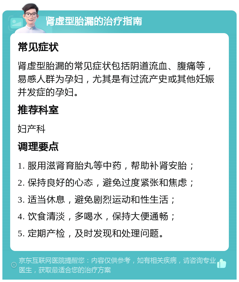 肾虚型胎漏的治疗指南 常见症状 肾虚型胎漏的常见症状包括阴道流血、腹痛等，易感人群为孕妇，尤其是有过流产史或其他妊娠并发症的孕妇。 推荐科室 妇产科 调理要点 1. 服用滋肾育胎丸等中药，帮助补肾安胎； 2. 保持良好的心态，避免过度紧张和焦虑； 3. 适当休息，避免剧烈运动和性生活； 4. 饮食清淡，多喝水，保持大便通畅； 5. 定期产检，及时发现和处理问题。