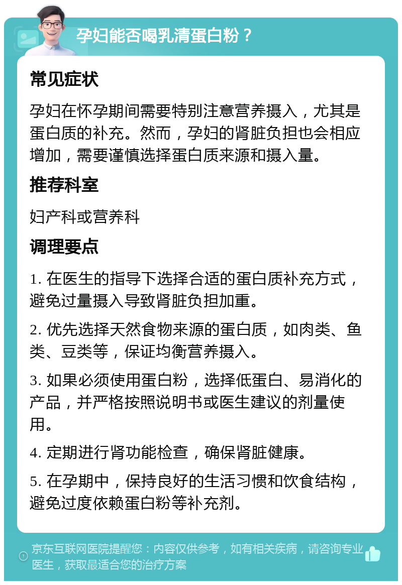 孕妇能否喝乳清蛋白粉？ 常见症状 孕妇在怀孕期间需要特别注意营养摄入，尤其是蛋白质的补充。然而，孕妇的肾脏负担也会相应增加，需要谨慎选择蛋白质来源和摄入量。 推荐科室 妇产科或营养科 调理要点 1. 在医生的指导下选择合适的蛋白质补充方式，避免过量摄入导致肾脏负担加重。 2. 优先选择天然食物来源的蛋白质，如肉类、鱼类、豆类等，保证均衡营养摄入。 3. 如果必须使用蛋白粉，选择低蛋白、易消化的产品，并严格按照说明书或医生建议的剂量使用。 4. 定期进行肾功能检查，确保肾脏健康。 5. 在孕期中，保持良好的生活习惯和饮食结构，避免过度依赖蛋白粉等补充剂。