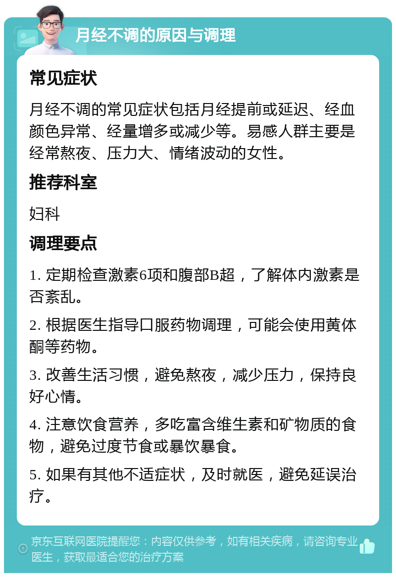 月经不调的原因与调理 常见症状 月经不调的常见症状包括月经提前或延迟、经血颜色异常、经量增多或减少等。易感人群主要是经常熬夜、压力大、情绪波动的女性。 推荐科室 妇科 调理要点 1. 定期检查激素6项和腹部B超，了解体内激素是否紊乱。 2. 根据医生指导口服药物调理，可能会使用黄体酮等药物。 3. 改善生活习惯，避免熬夜，减少压力，保持良好心情。 4. 注意饮食营养，多吃富含维生素和矿物质的食物，避免过度节食或暴饮暴食。 5. 如果有其他不适症状，及时就医，避免延误治疗。