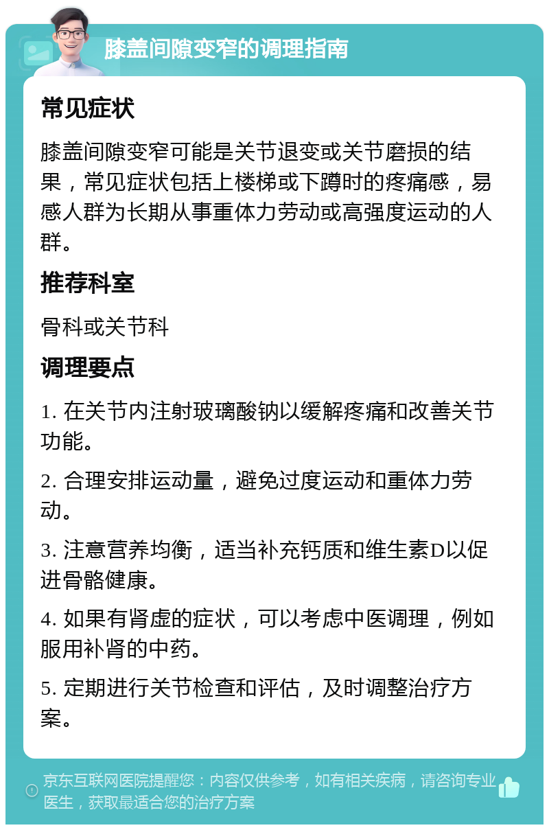 膝盖间隙变窄的调理指南 常见症状 膝盖间隙变窄可能是关节退变或关节磨损的结果，常见症状包括上楼梯或下蹲时的疼痛感，易感人群为长期从事重体力劳动或高强度运动的人群。 推荐科室 骨科或关节科 调理要点 1. 在关节内注射玻璃酸钠以缓解疼痛和改善关节功能。 2. 合理安排运动量，避免过度运动和重体力劳动。 3. 注意营养均衡，适当补充钙质和维生素D以促进骨骼健康。 4. 如果有肾虚的症状，可以考虑中医调理，例如服用补肾的中药。 5. 定期进行关节检查和评估，及时调整治疗方案。