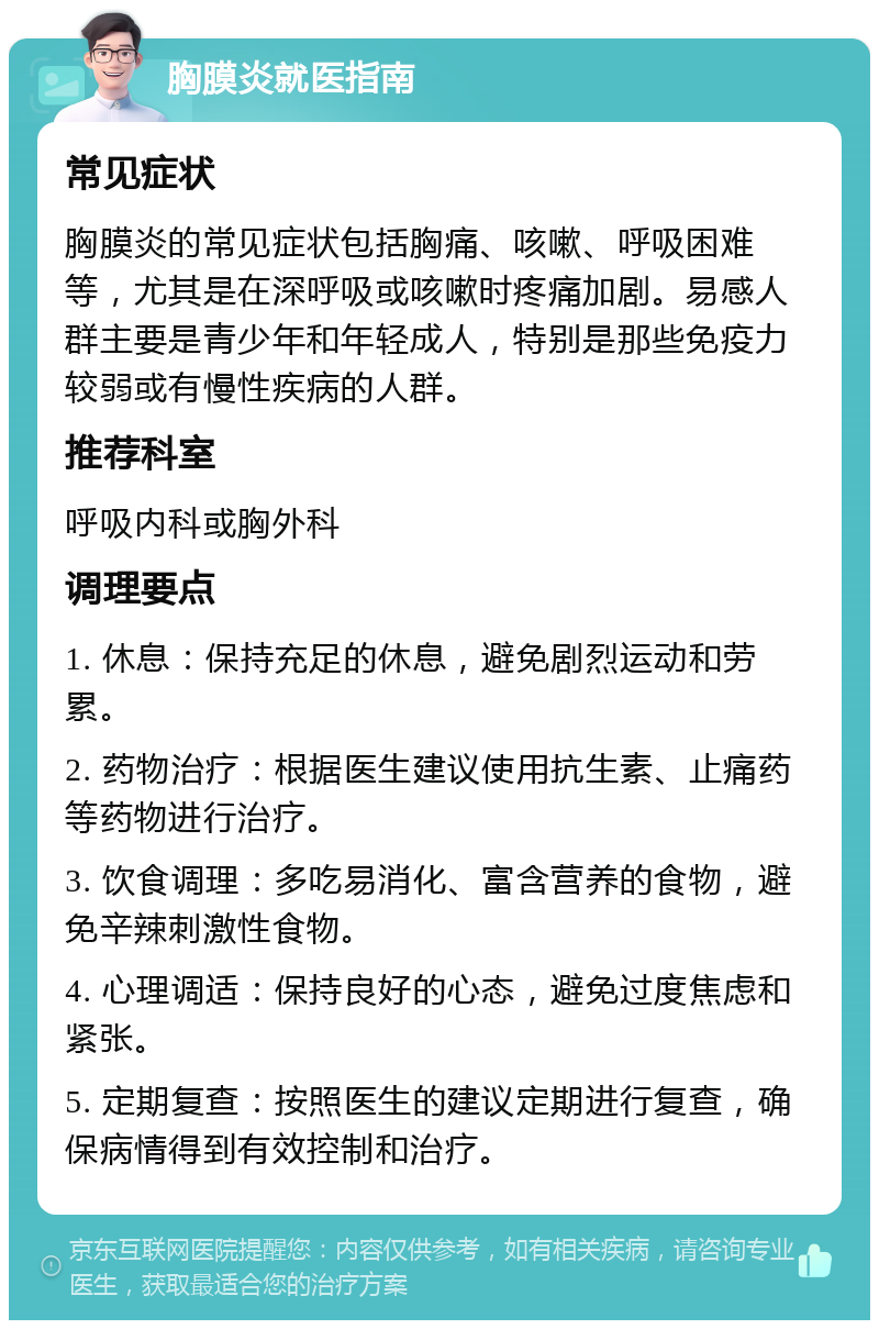 胸膜炎就医指南 常见症状 胸膜炎的常见症状包括胸痛、咳嗽、呼吸困难等，尤其是在深呼吸或咳嗽时疼痛加剧。易感人群主要是青少年和年轻成人，特别是那些免疫力较弱或有慢性疾病的人群。 推荐科室 呼吸内科或胸外科 调理要点 1. 休息：保持充足的休息，避免剧烈运动和劳累。 2. 药物治疗：根据医生建议使用抗生素、止痛药等药物进行治疗。 3. 饮食调理：多吃易消化、富含营养的食物，避免辛辣刺激性食物。 4. 心理调适：保持良好的心态，避免过度焦虑和紧张。 5. 定期复查：按照医生的建议定期进行复查，确保病情得到有效控制和治疗。