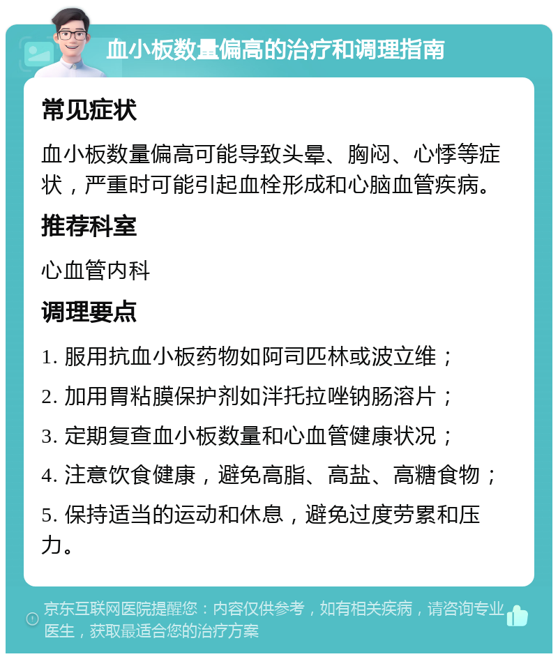 血小板数量偏高的治疗和调理指南 常见症状 血小板数量偏高可能导致头晕、胸闷、心悸等症状，严重时可能引起血栓形成和心脑血管疾病。 推荐科室 心血管内科 调理要点 1. 服用抗血小板药物如阿司匹林或波立维； 2. 加用胃粘膜保护剂如泮托拉唑钠肠溶片； 3. 定期复查血小板数量和心血管健康状况； 4. 注意饮食健康，避免高脂、高盐、高糖食物； 5. 保持适当的运动和休息，避免过度劳累和压力。