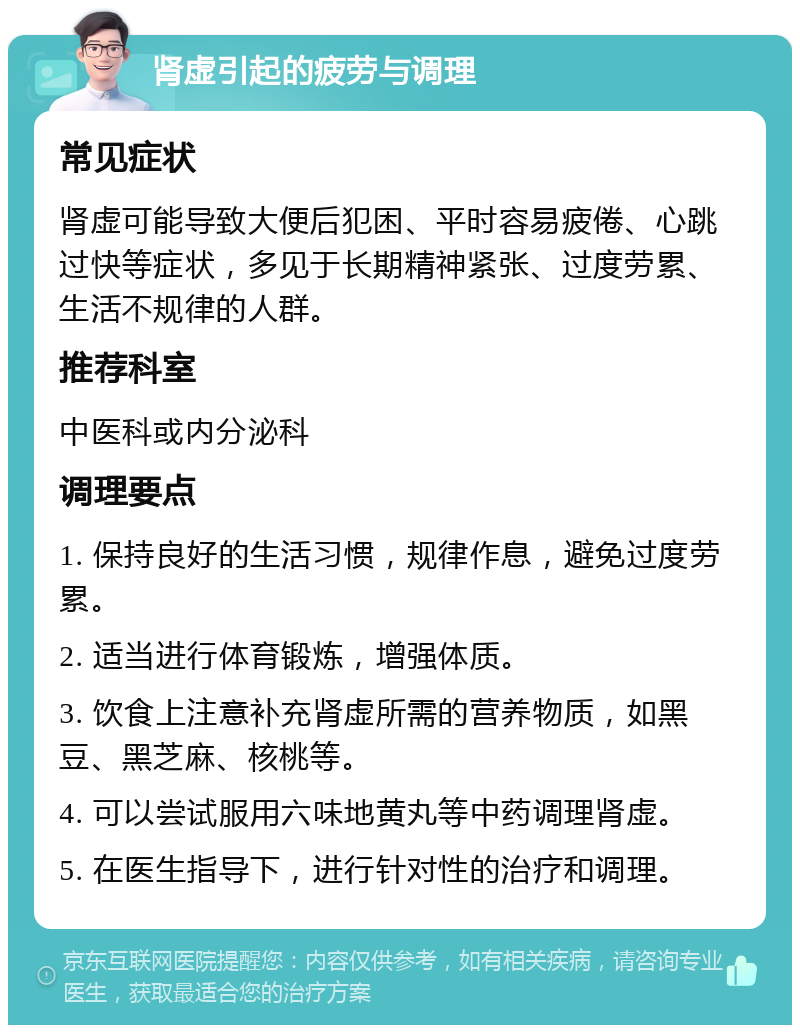 肾虚引起的疲劳与调理 常见症状 肾虚可能导致大便后犯困、平时容易疲倦、心跳过快等症状，多见于长期精神紧张、过度劳累、生活不规律的人群。 推荐科室 中医科或内分泌科 调理要点 1. 保持良好的生活习惯，规律作息，避免过度劳累。 2. 适当进行体育锻炼，增强体质。 3. 饮食上注意补充肾虚所需的营养物质，如黑豆、黑芝麻、核桃等。 4. 可以尝试服用六味地黄丸等中药调理肾虚。 5. 在医生指导下，进行针对性的治疗和调理。