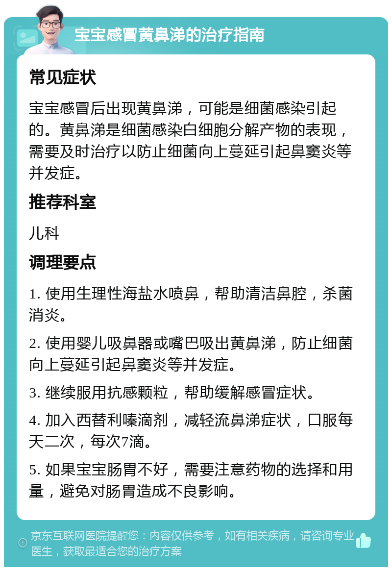 宝宝感冒黄鼻涕的治疗指南 常见症状 宝宝感冒后出现黄鼻涕，可能是细菌感染引起的。黄鼻涕是细菌感染白细胞分解产物的表现，需要及时治疗以防止细菌向上蔓延引起鼻窦炎等并发症。 推荐科室 儿科 调理要点 1. 使用生理性海盐水喷鼻，帮助清洁鼻腔，杀菌消炎。 2. 使用婴儿吸鼻器或嘴巴吸出黄鼻涕，防止细菌向上蔓延引起鼻窦炎等并发症。 3. 继续服用抗感颗粒，帮助缓解感冒症状。 4. 加入西替利嗪滴剂，减轻流鼻涕症状，口服每天二次，每次7滴。 5. 如果宝宝肠胃不好，需要注意药物的选择和用量，避免对肠胃造成不良影响。