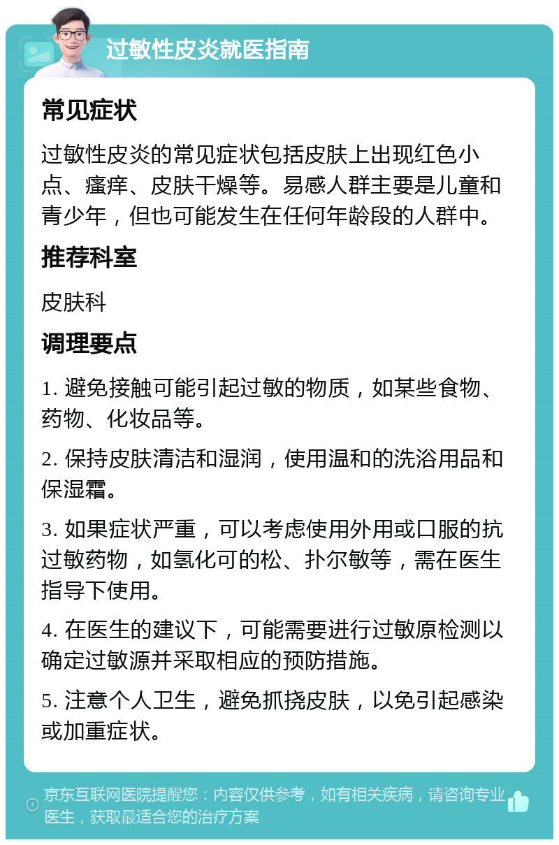 过敏性皮炎就医指南 常见症状 过敏性皮炎的常见症状包括皮肤上出现红色小点、瘙痒、皮肤干燥等。易感人群主要是儿童和青少年，但也可能发生在任何年龄段的人群中。 推荐科室 皮肤科 调理要点 1. 避免接触可能引起过敏的物质，如某些食物、药物、化妆品等。 2. 保持皮肤清洁和湿润，使用温和的洗浴用品和保湿霜。 3. 如果症状严重，可以考虑使用外用或口服的抗过敏药物，如氢化可的松、扑尔敏等，需在医生指导下使用。 4. 在医生的建议下，可能需要进行过敏原检测以确定过敏源并采取相应的预防措施。 5. 注意个人卫生，避免抓挠皮肤，以免引起感染或加重症状。