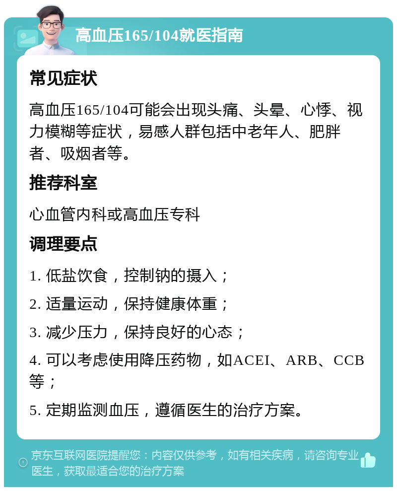 高血压165/104就医指南 常见症状 高血压165/104可能会出现头痛、头晕、心悸、视力模糊等症状，易感人群包括中老年人、肥胖者、吸烟者等。 推荐科室 心血管内科或高血压专科 调理要点 1. 低盐饮食，控制钠的摄入； 2. 适量运动，保持健康体重； 3. 减少压力，保持良好的心态； 4. 可以考虑使用降压药物，如ACEI、ARB、CCB等； 5. 定期监测血压，遵循医生的治疗方案。