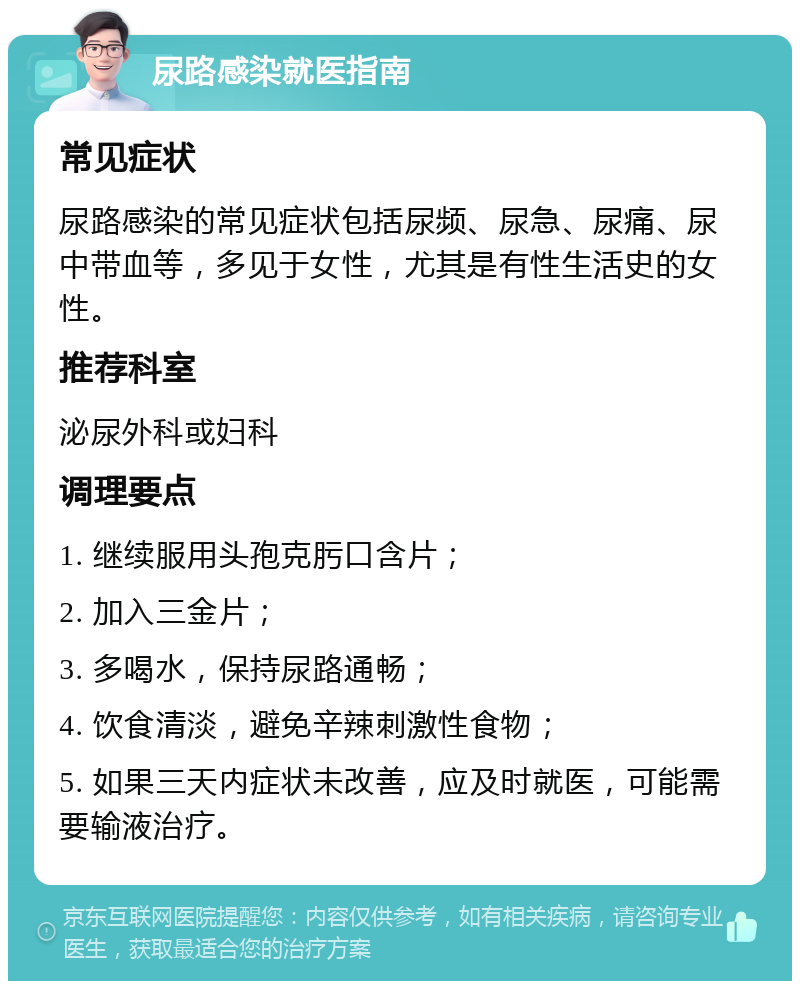 尿路感染就医指南 常见症状 尿路感染的常见症状包括尿频、尿急、尿痛、尿中带血等，多见于女性，尤其是有性生活史的女性。 推荐科室 泌尿外科或妇科 调理要点 1. 继续服用头孢克肟口含片； 2. 加入三金片； 3. 多喝水，保持尿路通畅； 4. 饮食清淡，避免辛辣刺激性食物； 5. 如果三天内症状未改善，应及时就医，可能需要输液治疗。