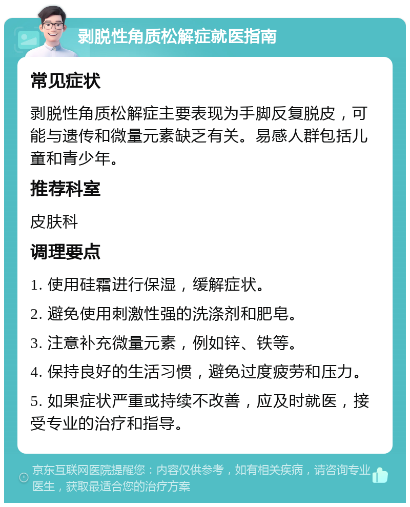 剥脱性角质松解症就医指南 常见症状 剥脱性角质松解症主要表现为手脚反复脱皮，可能与遗传和微量元素缺乏有关。易感人群包括儿童和青少年。 推荐科室 皮肤科 调理要点 1. 使用硅霜进行保湿，缓解症状。 2. 避免使用刺激性强的洗涤剂和肥皂。 3. 注意补充微量元素，例如锌、铁等。 4. 保持良好的生活习惯，避免过度疲劳和压力。 5. 如果症状严重或持续不改善，应及时就医，接受专业的治疗和指导。