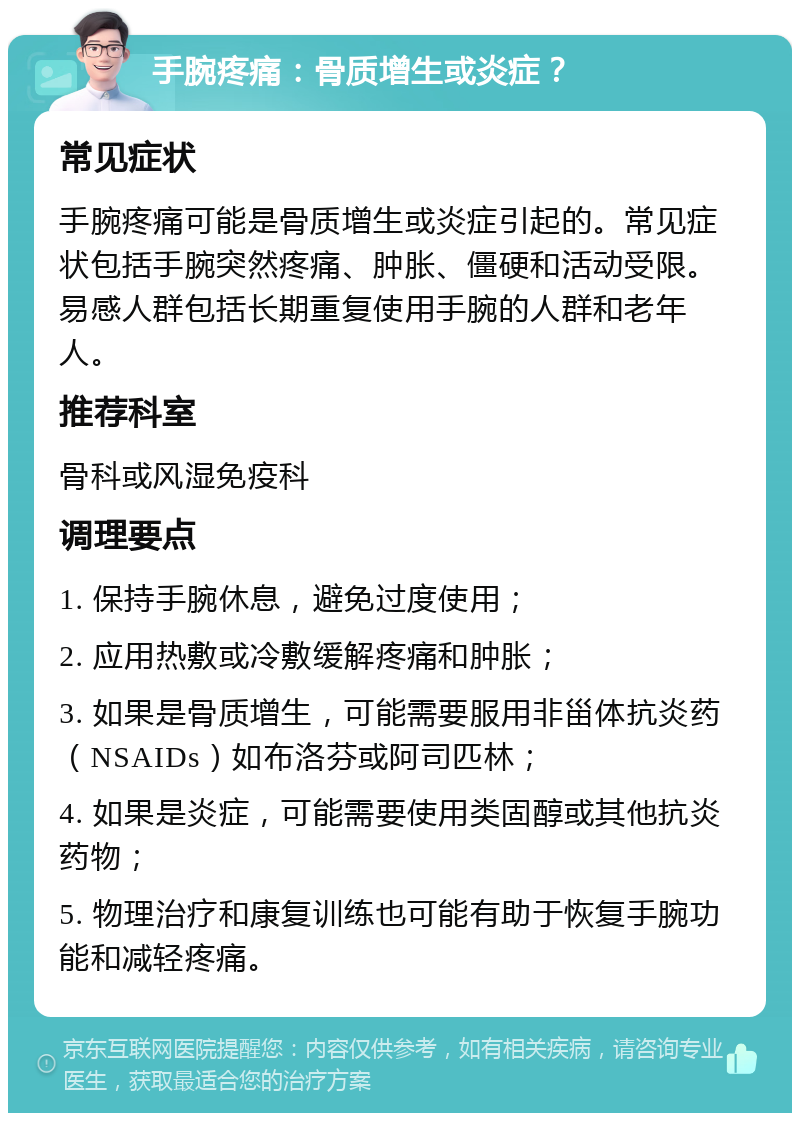 手腕疼痛：骨质增生或炎症？ 常见症状 手腕疼痛可能是骨质增生或炎症引起的。常见症状包括手腕突然疼痛、肿胀、僵硬和活动受限。易感人群包括长期重复使用手腕的人群和老年人。 推荐科室 骨科或风湿免疫科 调理要点 1. 保持手腕休息，避免过度使用； 2. 应用热敷或冷敷缓解疼痛和肿胀； 3. 如果是骨质增生，可能需要服用非甾体抗炎药（NSAIDs）如布洛芬或阿司匹林； 4. 如果是炎症，可能需要使用类固醇或其他抗炎药物； 5. 物理治疗和康复训练也可能有助于恢复手腕功能和减轻疼痛。