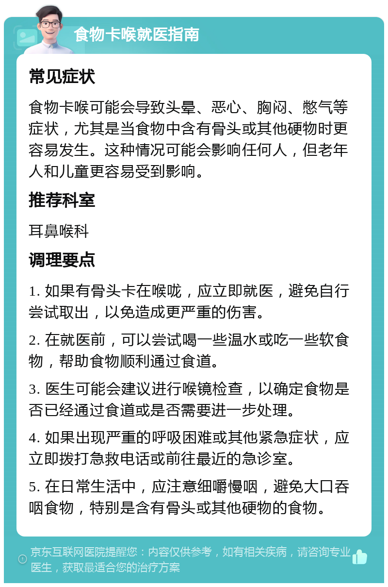 食物卡喉就医指南 常见症状 食物卡喉可能会导致头晕、恶心、胸闷、憋气等症状，尤其是当食物中含有骨头或其他硬物时更容易发生。这种情况可能会影响任何人，但老年人和儿童更容易受到影响。 推荐科室 耳鼻喉科 调理要点 1. 如果有骨头卡在喉咙，应立即就医，避免自行尝试取出，以免造成更严重的伤害。 2. 在就医前，可以尝试喝一些温水或吃一些软食物，帮助食物顺利通过食道。 3. 医生可能会建议进行喉镜检查，以确定食物是否已经通过食道或是否需要进一步处理。 4. 如果出现严重的呼吸困难或其他紧急症状，应立即拨打急救电话或前往最近的急诊室。 5. 在日常生活中，应注意细嚼慢咽，避免大口吞咽食物，特别是含有骨头或其他硬物的食物。