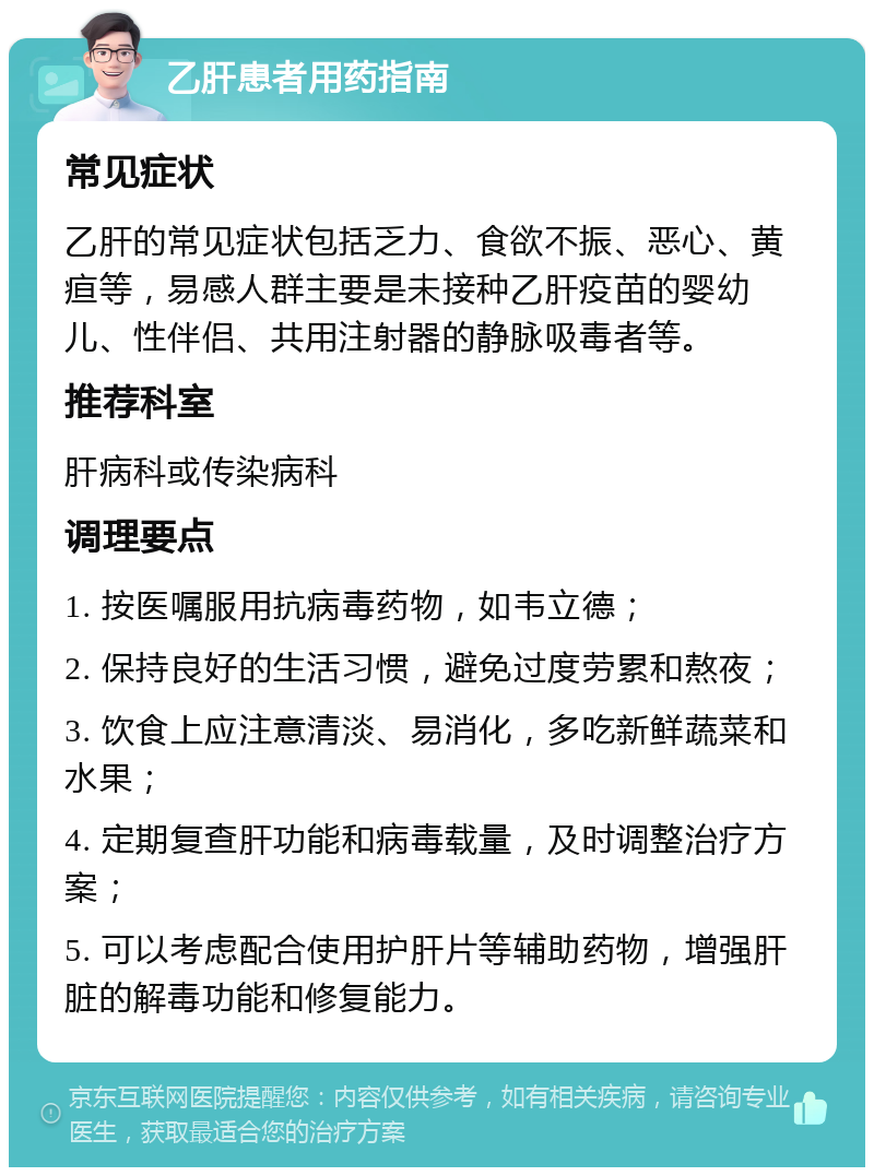 乙肝患者用药指南 常见症状 乙肝的常见症状包括乏力、食欲不振、恶心、黄疸等，易感人群主要是未接种乙肝疫苗的婴幼儿、性伴侣、共用注射器的静脉吸毒者等。 推荐科室 肝病科或传染病科 调理要点 1. 按医嘱服用抗病毒药物，如韦立德； 2. 保持良好的生活习惯，避免过度劳累和熬夜； 3. 饮食上应注意清淡、易消化，多吃新鲜蔬菜和水果； 4. 定期复查肝功能和病毒载量，及时调整治疗方案； 5. 可以考虑配合使用护肝片等辅助药物，增强肝脏的解毒功能和修复能力。